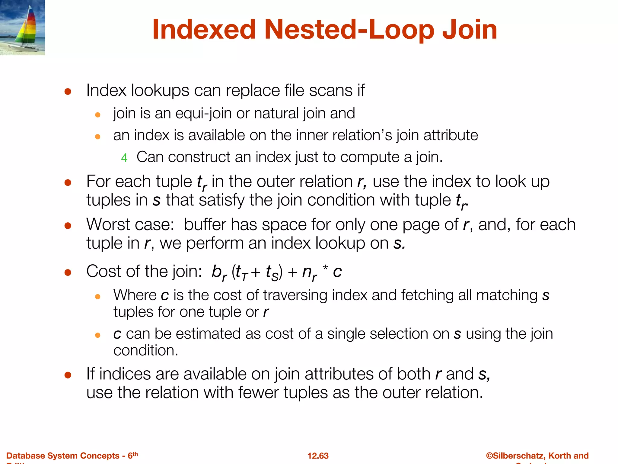 ©Silberschatz, Korth and
12.63
Database System Concepts - 6th
Indexed Nested-Loop Join
● Index lookups can replace file scans if
● join is an equi-join or natural join and
● an index is available on the inner relation’s join attribute
4 Can construct an index just to compute a join.
● For each tuple tr in the outer relation r, use the index to look up
tuples in s that satisfy the join condition with tuple tr.
● Worst case: buffer has space for only one page of r, and, for each
tuple in r, we perform an index lookup on s.
● Cost of the join: br (tT + tS) + nr * c
● Where c is the cost of traversing index and fetching all matching s
tuples for one tuple or r
● c can be estimated as cost of a single selection on s using the join
condition.
● If indices are available on join attributes of both r and s,
use the relation with fewer tuples as the outer relation.
 
