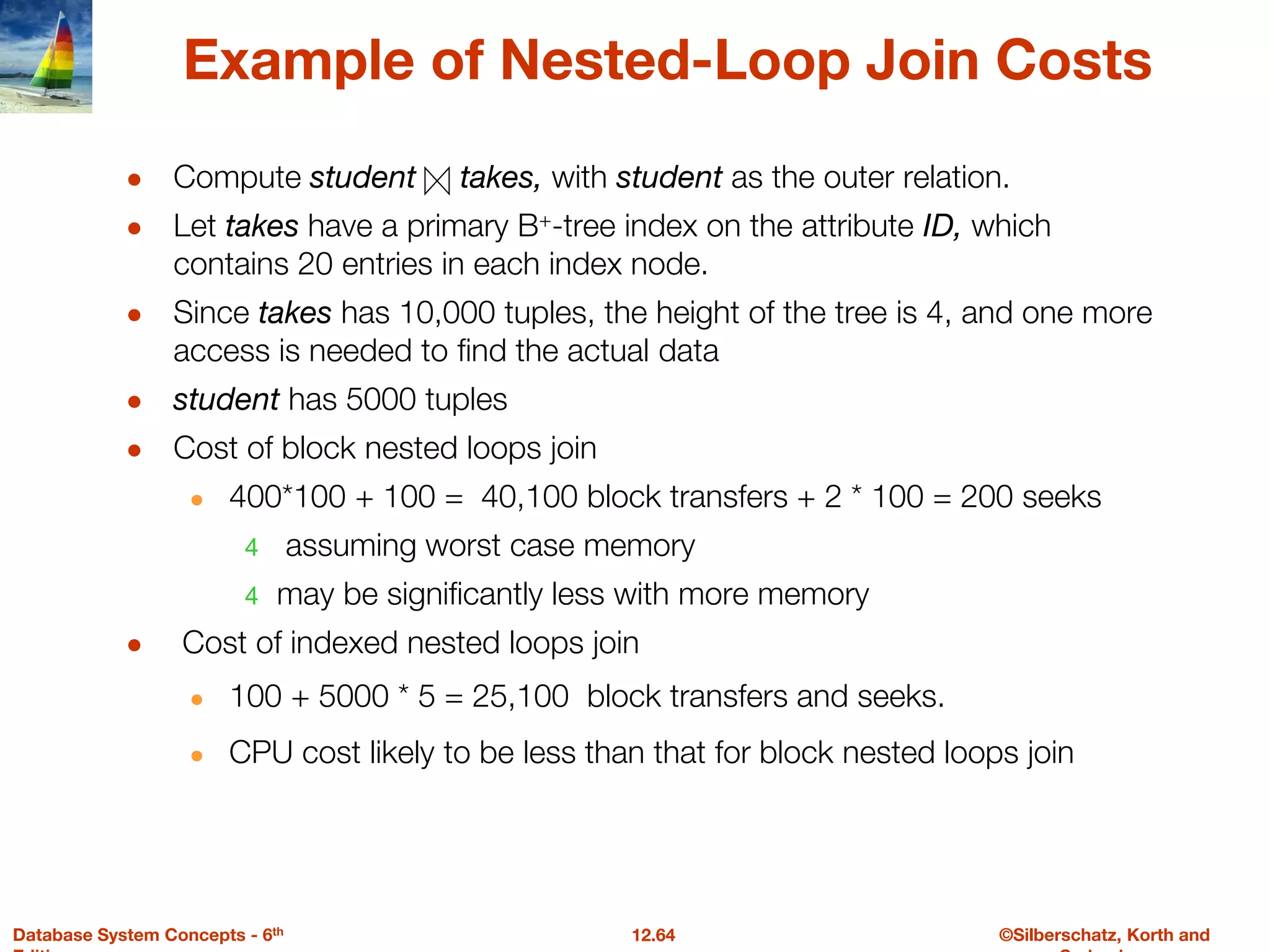 ©Silberschatz, Korth and
12.64
Database System Concepts - 6th
Example of Nested-Loop Join Costs
● Compute student takes, with student as the outer relation.
● Let takes have a primary B+-tree index on the attribute ID, which
contains 20 entries in each index node.
● Since takes has 10,000 tuples, the height of the tree is 4, and one more
access is needed to find the actual data
● student has 5000 tuples
● Cost of block nested loops join
● 400*100 + 100 = 40,100 block transfers + 2 * 100 = 200 seeks
4 assuming worst case memory
4 may be significantly less with more memory
● Cost of indexed nested loops join
● 100 + 5000 * 5 = 25,100 block transfers and seeks.
● CPU cost likely to be less than that for block nested loops join
 