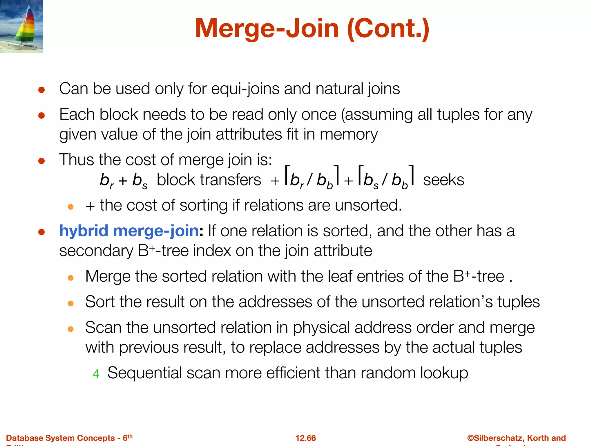 ©Silberschatz, Korth and
12.66
Database System Concepts - 6th
Merge-Join (Cont.)
● Can be used only for equi-joins and natural joins
● Each block needs to be read only once (assuming all tuples for any
given value of the join attributes fit in memory
● Thus the cost of merge join is:
br + bs block transfers + ⎡br / bb⎤ + ⎡bs / bb⎤ seeks
● + the cost of sorting if relations are unsorted.
● hybrid merge-join: If one relation is sorted, and the other has a
secondary B+-tree index on the join attribute
● Merge the sorted relation with the leaf entries of the B+-tree .
● Sort the result on the addresses of the unsorted relation’s tuples
● Scan the unsorted relation in physical address order and merge
with previous result, to replace addresses by the actual tuples
4 Sequential scan more efficient than random lookup
 