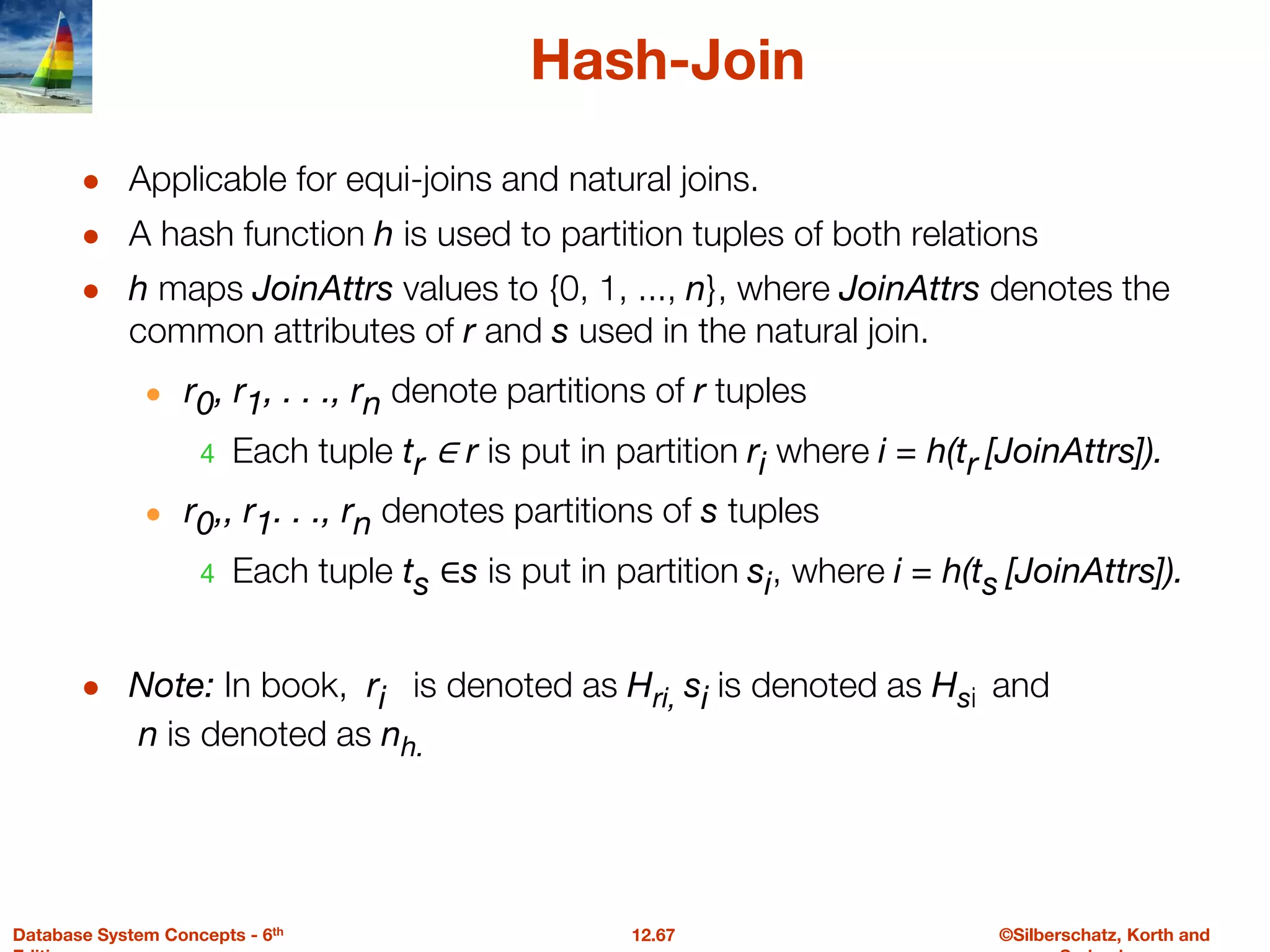 ©Silberschatz, Korth and
12.67
Database System Concepts - 6th
Hash-Join
● Applicable for equi-joins and natural joins.
● A hash function h is used to partition tuples of both relations
● h maps JoinAttrs values to {0, 1, ..., n}, where JoinAttrs denotes the
common attributes of r and s used in the natural join.
● r0, r1, . . ., rn denote partitions of r tuples
4 Each tuple tr ∈ r is put in partition ri where i = h(tr [JoinAttrs]).
● r0,, r1. . ., rn denotes partitions of s tuples
4 Each tuple ts ∈s is put in partition si, where i = h(ts [JoinAttrs]).
● Note: In book, ri is denoted as Hri, si is denoted as Hsi and
n is denoted as nh.
 