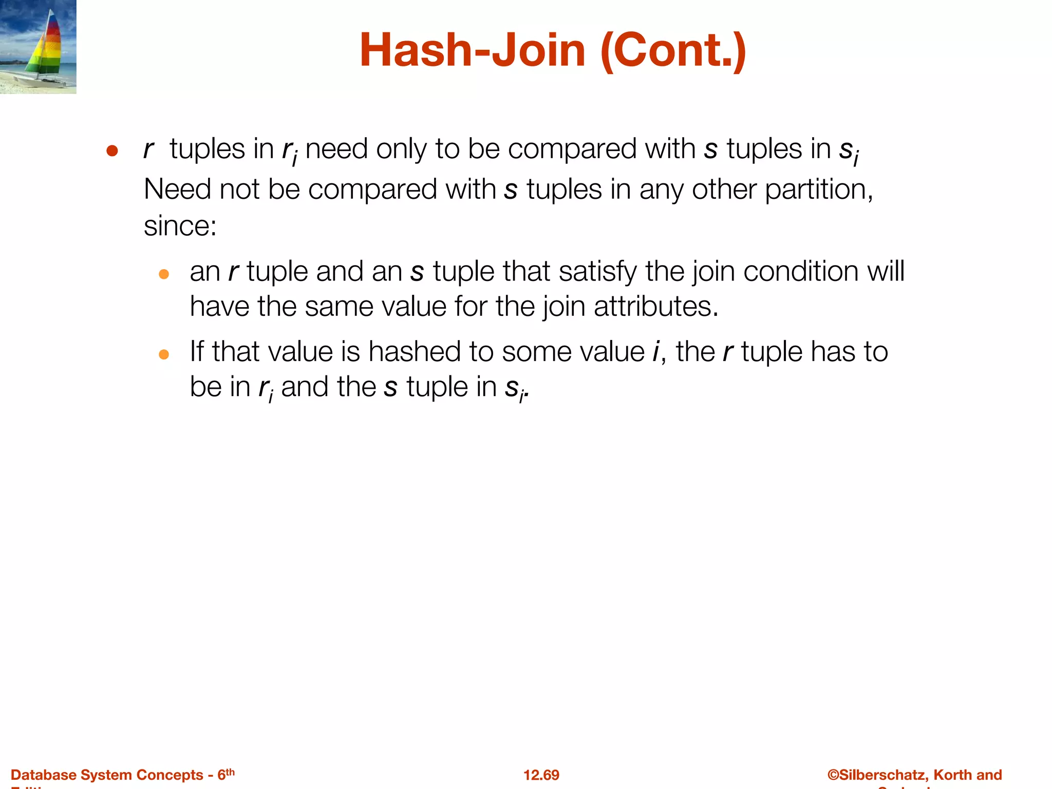 ©Silberschatz, Korth and
12.69
Database System Concepts - 6th
Hash-Join (Cont.)
● r tuples in ri need only to be compared with s tuples in si
Need not be compared with s tuples in any other partition,
since:
● an r tuple and an s tuple that satisfy the join condition will
have the same value for the join attributes.
● If that value is hashed to some value i, the r tuple has to
be in ri and the s tuple in si.
 