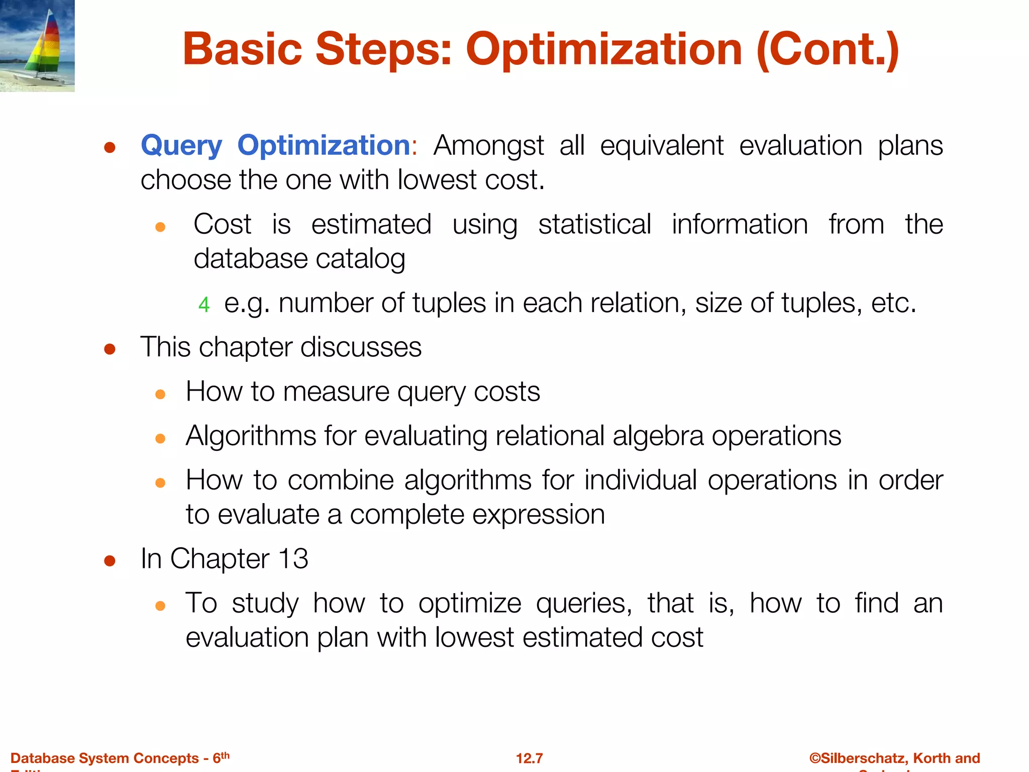 ©Silberschatz, Korth and
12.7
Database System Concepts - 6th
Basic Steps: Optimization (Cont.)
● Query Optimization: Amongst all equivalent evaluation plans
choose the one with lowest cost.
● Cost is estimated using statistical information from the
database catalog
4 e.g. number of tuples in each relation, size of tuples, etc.
● This chapter discusses
● How to measure query costs
● Algorithms for evaluating relational algebra operations
● How to combine algorithms for individual operations in order
to evaluate a complete expression
● In Chapter 13
● To study how to optimize queries, that is, how to find an
evaluation plan with lowest estimated cost
 