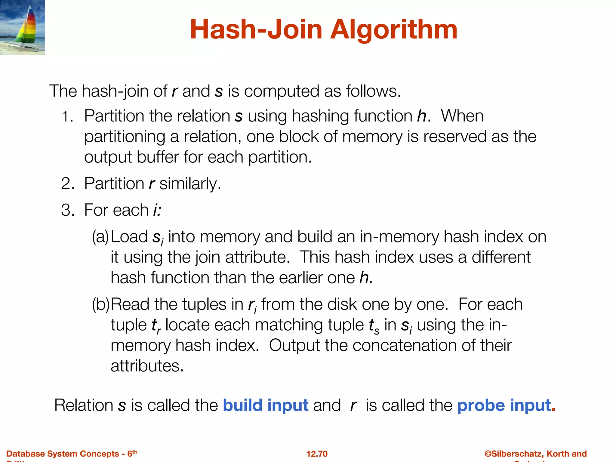 ©Silberschatz, Korth and
12.70
Database System Concepts - 6th
Hash-Join Algorithm
1. Partition the relation s using hashing function h. When
partitioning a relation, one block of memory is reserved as the
output buffer for each partition.
2. Partition r similarly.
3. For each i:
(a)Load si into memory and build an in-memory hash index on
it using the join attribute. This hash index uses a different
hash function than the earlier one h.
(b)Read the tuples in ri from the disk one by one. For each
tuple tr locate each matching tuple ts in si using the in-
memory hash index. Output the concatenation of their
attributes.
The hash-join of r and s is computed as follows.
Relation s is called the build input and r is called the probe input.
 