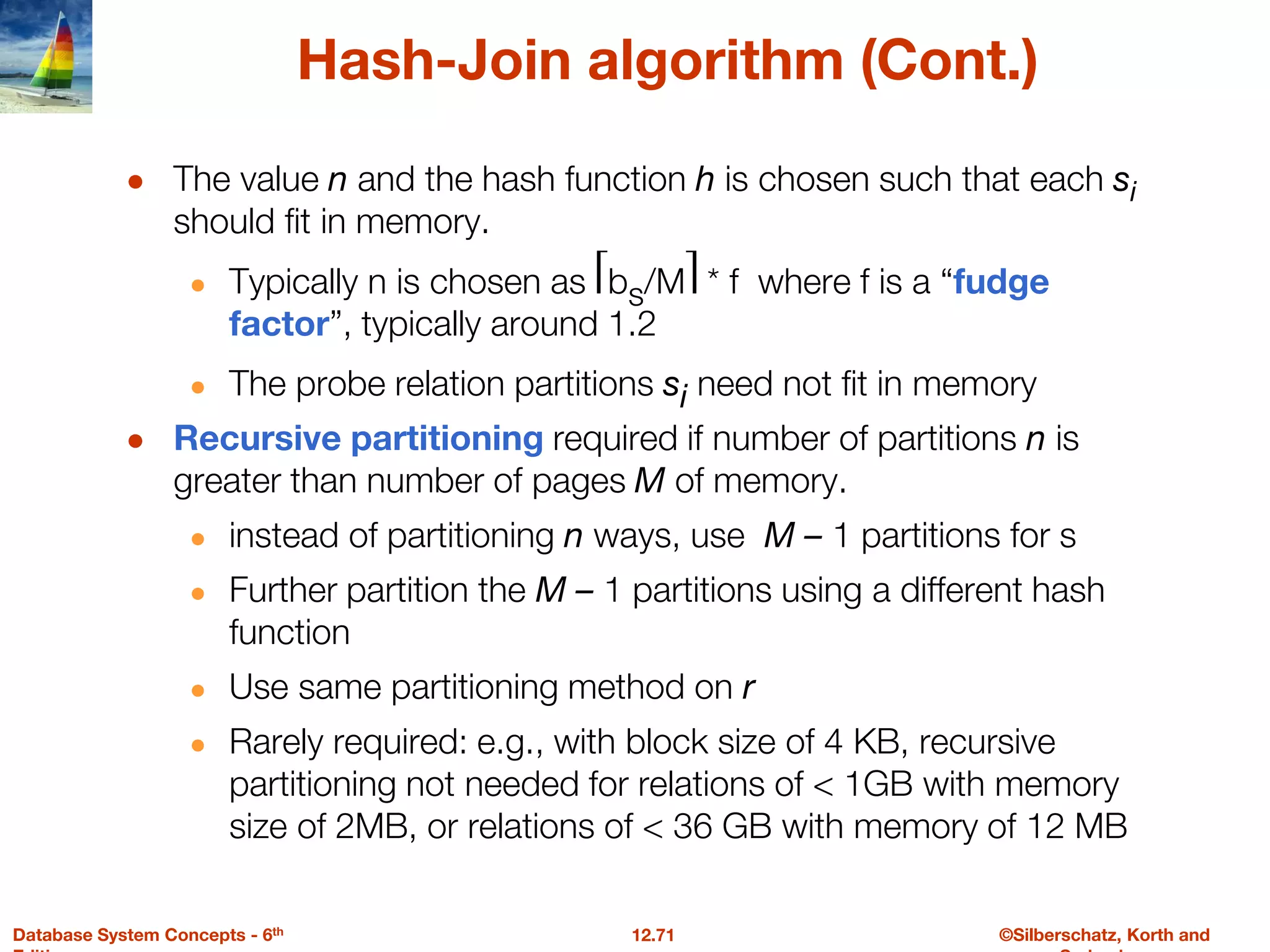 ©Silberschatz, Korth and
12.71
Database System Concepts - 6th
Hash-Join algorithm (Cont.)
● The value n and the hash function h is chosen such that each si
should fit in memory.
● Typically n is chosen as ⎡bs/M⎤ * f where f is a “fudge
factor”, typically around 1.2
● The probe relation partitions si need not fit in memory
● Recursive partitioning required if number of partitions n is
greater than number of pages M of memory.
● instead of partitioning n ways, use M – 1 partitions for s
● Further partition the M – 1 partitions using a different hash
function
● Use same partitioning method on r
● Rarely required: e.g., with block size of 4 KB, recursive
partitioning not needed for relations of < 1GB with memory
size of 2MB, or relations of < 36 GB with memory of 12 MB
 