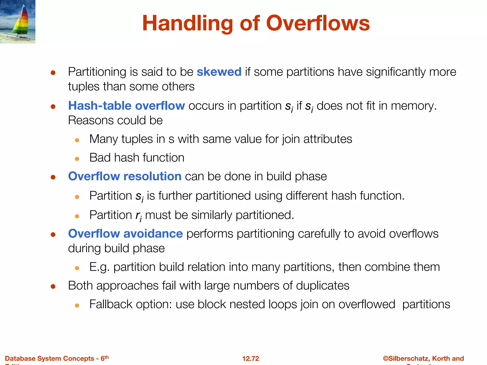 ©Silberschatz, Korth and
12.72
Database System Concepts - 6th
Handling of Overflows
● Partitioning is said to be skewed if some partitions have significantly more
tuples than some others
● Hash-table overflow occurs in partition si if si does not fit in memory.
Reasons could be
● Many tuples in s with same value for join attributes
● Bad hash function
● Overflow resolution can be done in build phase
● Partition si is further partitioned using different hash function.
● Partition ri must be similarly partitioned.
● Overflow avoidance performs partitioning carefully to avoid overflows
during build phase
● E.g. partition build relation into many partitions, then combine them
● Both approaches fail with large numbers of duplicates
● Fallback option: use block nested loops join on overflowed partitions
 