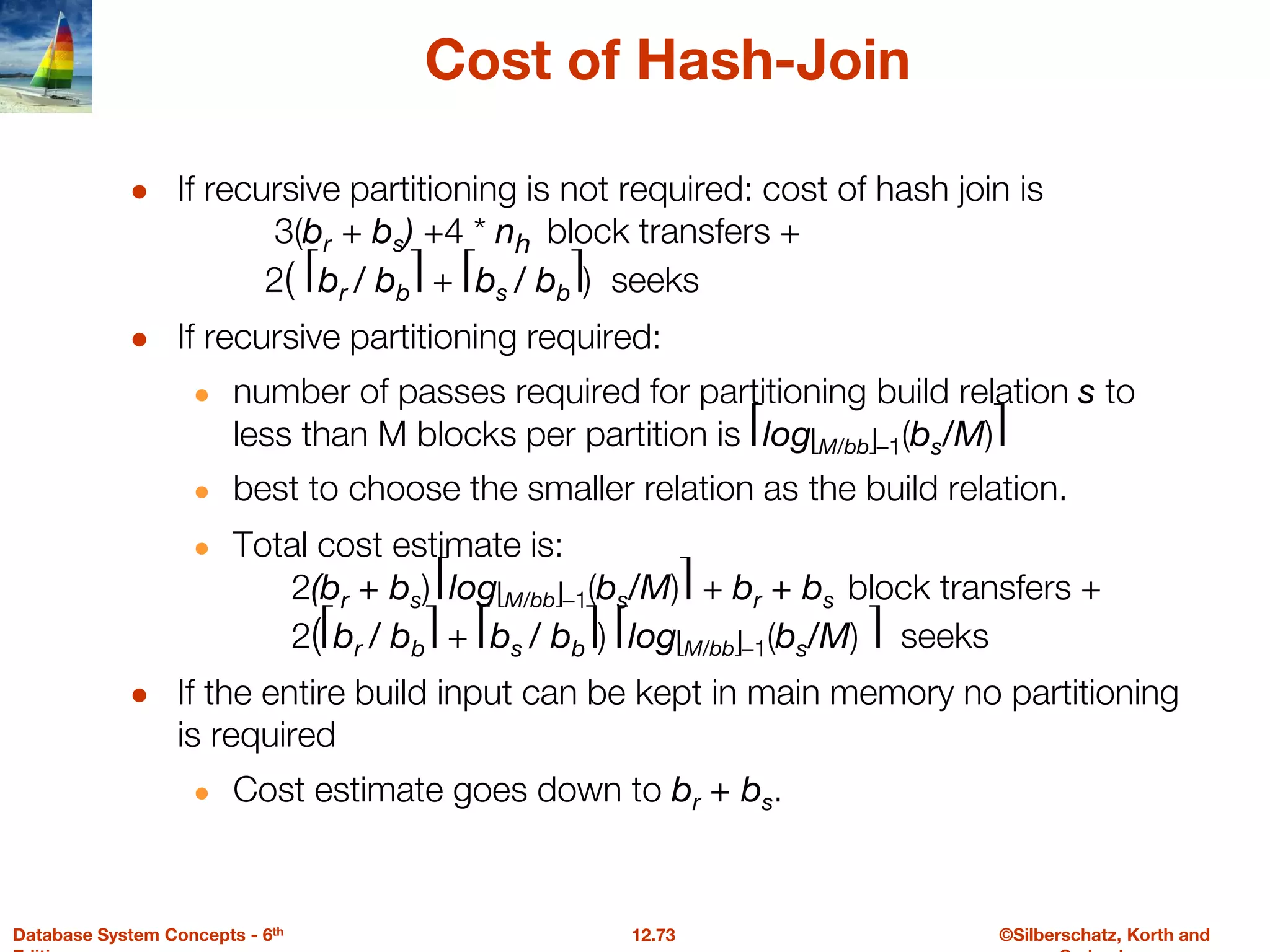 ©Silberschatz, Korth and
12.73
Database System Concepts - 6th
Cost of Hash-Join
● If recursive partitioning is not required: cost of hash join is
3(br + bs) +4 * nh block transfers +
2( ⎡br / bb⎤ + ⎡bs / bb⎤) seeks
● If recursive partitioning required:
● number of passes required for partitioning build relation s to
less than M blocks per partition is ⎡log⎣M/bb⎦–1(bs/M)⎤
● best to choose the smaller relation as the build relation.
● Total cost estimate is:
2(br + bs) ⎡log⎣M/bb⎦–1(bs/M)⎤ + br + bs block transfers +
2(⎡br / bb⎤ + ⎡bs / bb⎤) ⎡log⎣M/bb⎦–1(bs/M) ⎤ seeks
● If the entire build input can be kept in main memory no partitioning
is required
● Cost estimate goes down to br + bs.
 
