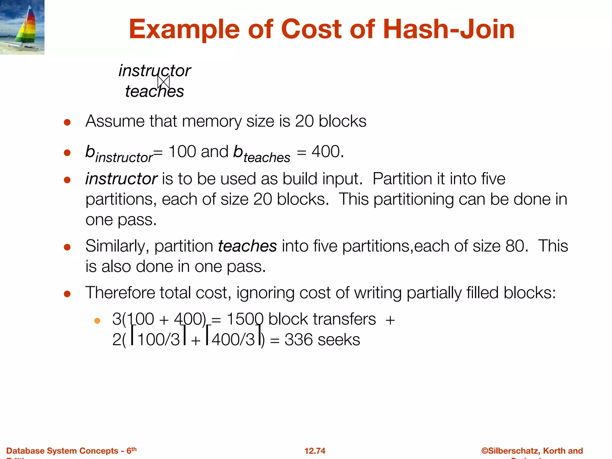 ©Silberschatz, Korth and
12.74
Database System Concepts - 6th
Example of Cost of Hash-Join
● Assume that memory size is 20 blocks
● binstructor= 100 and bteaches = 400.
● instructor is to be used as build input. Partition it into five
partitions, each of size 20 blocks. This partitioning can be done in
one pass.
● Similarly, partition teaches into five partitions,each of size 80. This
is also done in one pass.
● Therefore total cost, ignoring cost of writing partially filled blocks:
● 3(100 + 400) = 1500 block transfers +
2( ⎡100/3⎤ + ⎡400/3⎤) = 336 seeks
instructor
teaches
 