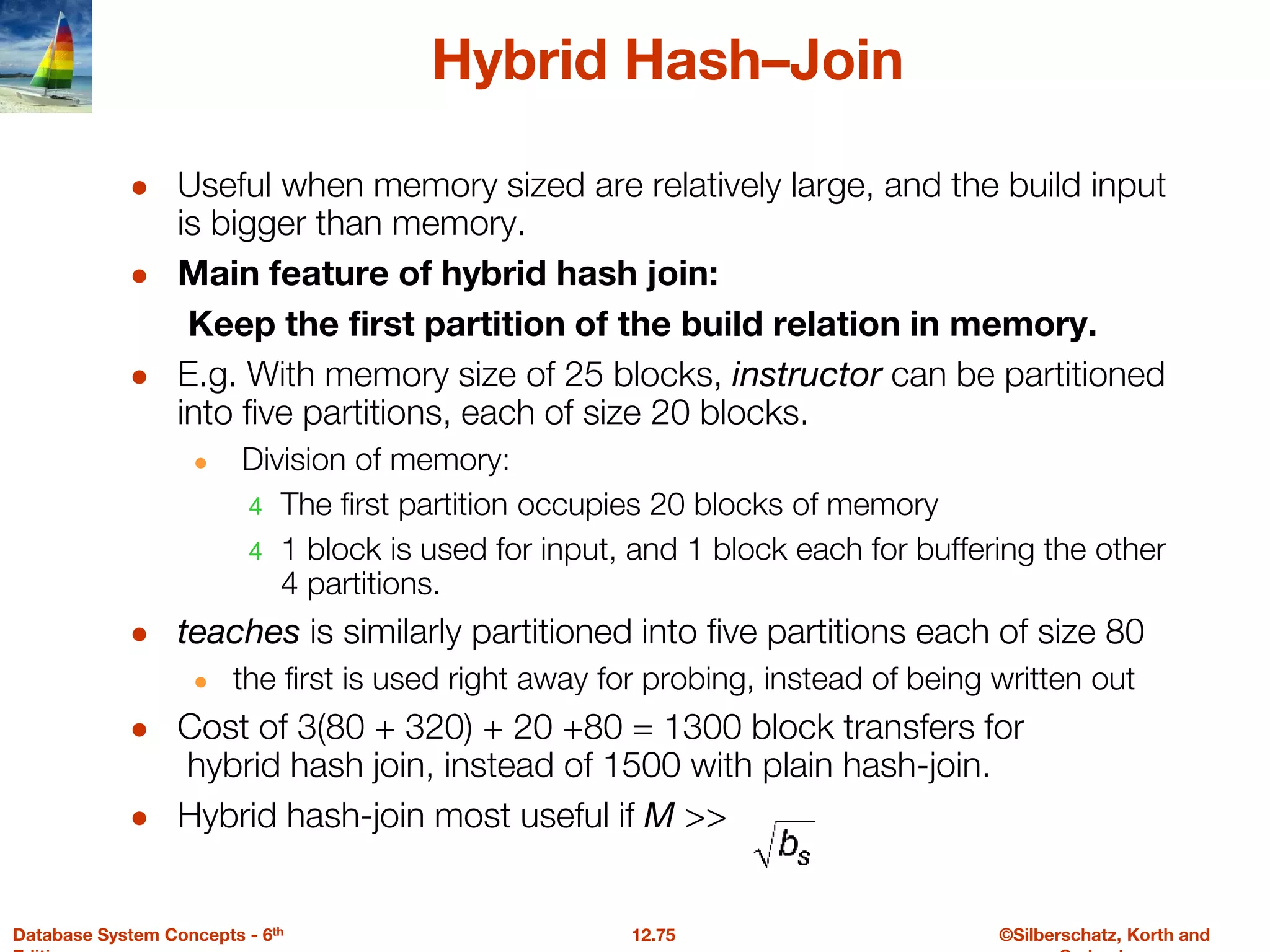 ©Silberschatz, Korth and
12.75
Database System Concepts - 6th
Hybrid Hash–Join
● Useful when memory sized are relatively large, and the build input
is bigger than memory.
● Main feature of hybrid hash join:
Keep the first partition of the build relation in memory.
● E.g. With memory size of 25 blocks, instructor can be partitioned
into five partitions, each of size 20 blocks.
● Division of memory:
4 The first partition occupies 20 blocks of memory
4 1 block is used for input, and 1 block each for buffering the other
4 partitions.
● teaches is similarly partitioned into five partitions each of size 80
● the first is used right away for probing, instead of being written out
● Cost of 3(80 + 320) + 20 +80 = 1300 block transfers for
hybrid hash join, instead of 1500 with plain hash-join.
● Hybrid hash-join most useful if M >>
 