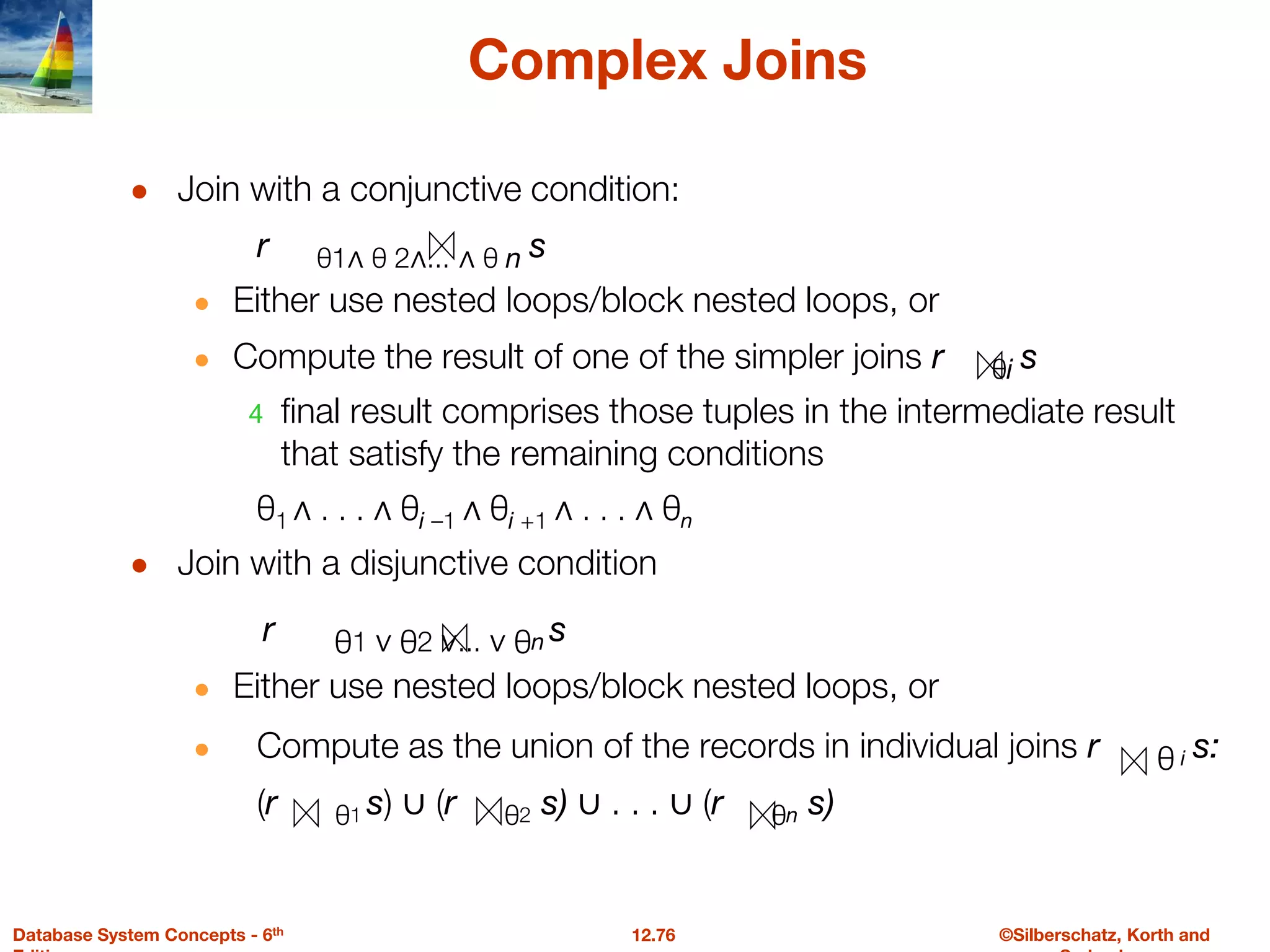 ©Silberschatz, Korth and
12.76
Database System Concepts - 6th
Complex Joins
● Join with a conjunctive condition:
r θ1∧ θ 2∧... ∧ θ n s
● Either use nested loops/block nested loops, or
● Compute the result of one of the simpler joins r θi s
4 final result comprises those tuples in the intermediate result
that satisfy the remaining conditions
θ1 ∧ . . . ∧ θi –1 ∧ θi +1 ∧ . . . ∧ θn
● Join with a disjunctive condition
r θ1 ∨ θ2 ∨... ∨ θn s
● Either use nested loops/block nested loops, or
● Compute as the union of the records in individual joins r θ i s:
(r θ1 s) ∪ (r θ2 s) ∪ . . . ∪ (r θn s)
 