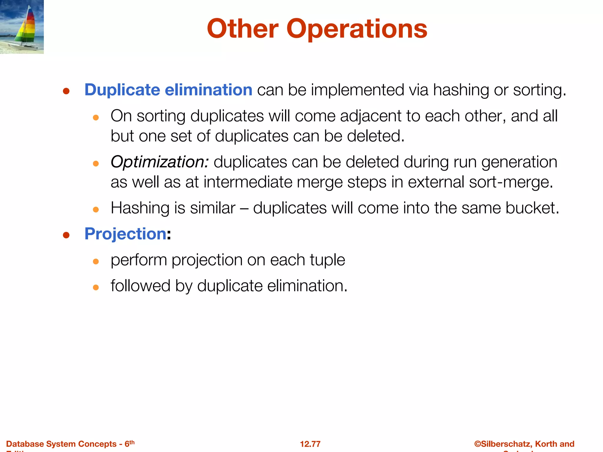 ©Silberschatz, Korth and
12.77
Database System Concepts - 6th
Other Operations
● Duplicate elimination can be implemented via hashing or sorting.
● On sorting duplicates will come adjacent to each other, and all
but one set of duplicates can be deleted.
● Optimization: duplicates can be deleted during run generation
as well as at intermediate merge steps in external sort-merge.
● Hashing is similar – duplicates will come into the same bucket.
● Projection:
● perform projection on each tuple
● followed by duplicate elimination.
 
