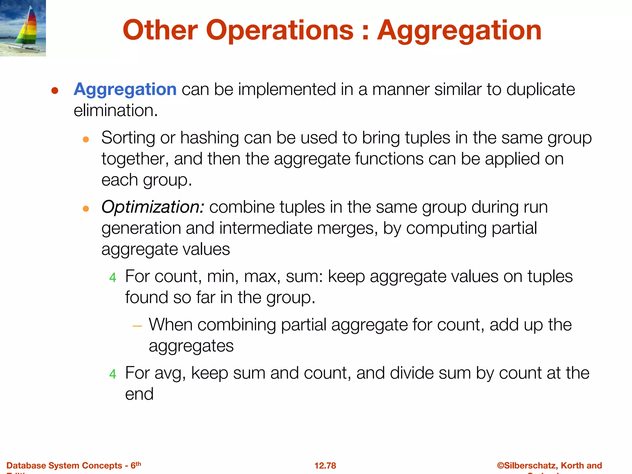 ©Silberschatz, Korth and
12.78
Database System Concepts - 6th
Other Operations : Aggregation
● Aggregation can be implemented in a manner similar to duplicate
elimination.
● Sorting or hashing can be used to bring tuples in the same group
together, and then the aggregate functions can be applied on
each group.
● Optimization: combine tuples in the same group during run
generation and intermediate merges, by computing partial
aggregate values
4 For count, min, max, sum: keep aggregate values on tuples
found so far in the group.
– When combining partial aggregate for count, add up the
aggregates
4 For avg, keep sum and count, and divide sum by count at the
end
 