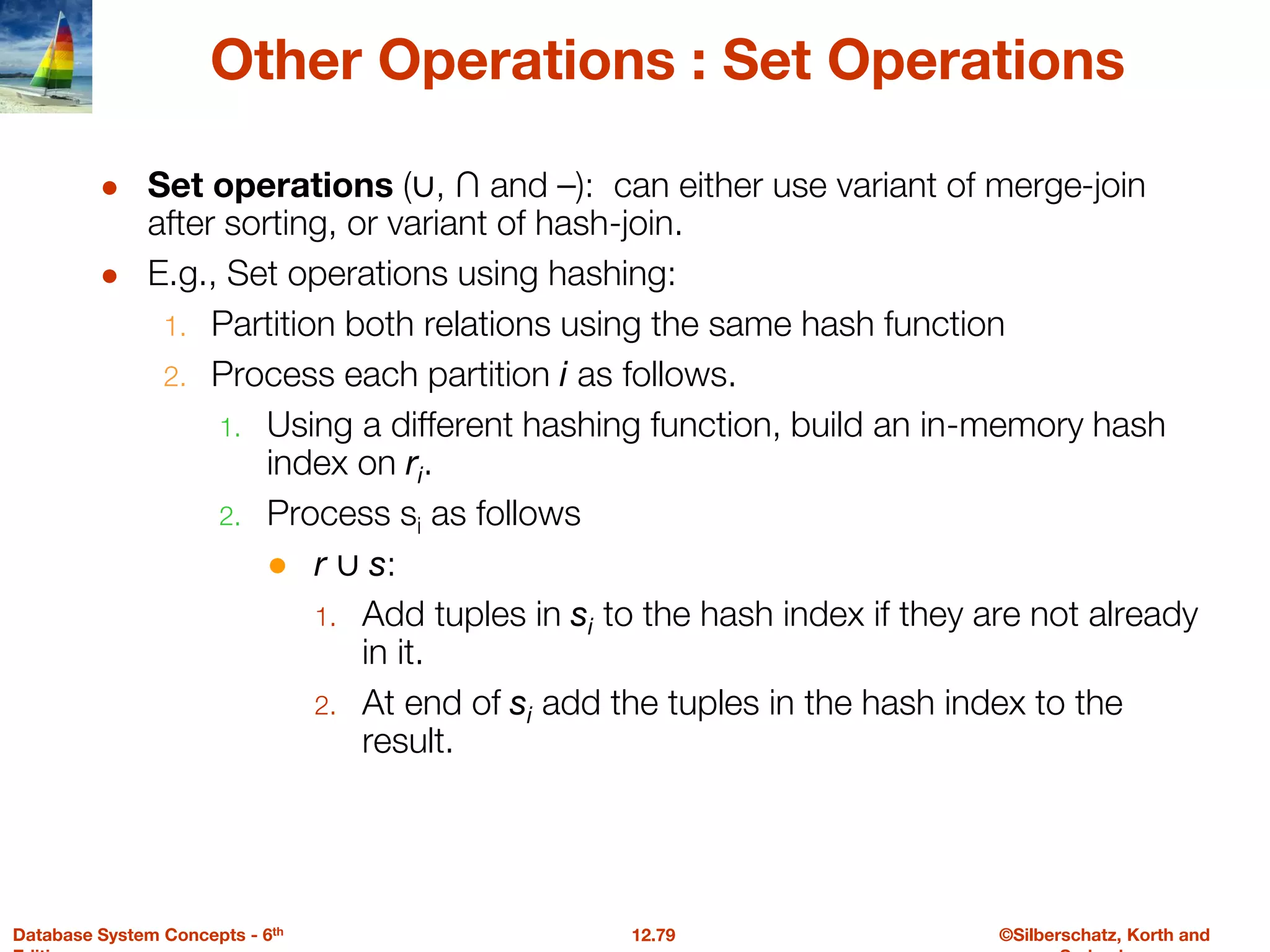 ©Silberschatz, Korth and
12.79
Database System Concepts - 6th
Other Operations : Set Operations
● Set operations (∪, ∩ and ⎯): can either use variant of merge-join
after sorting, or variant of hash-join.
● E.g., Set operations using hashing:
1. Partition both relations using the same hash function
2. Process each partition i as follows.
1. Using a different hashing function, build an in-memory hash
index on ri.
2. Process si as follows
● r ∪ s:
1. Add tuples in si to the hash index if they are not already
in it.
2. At end of si add the tuples in the hash index to the
result.
 