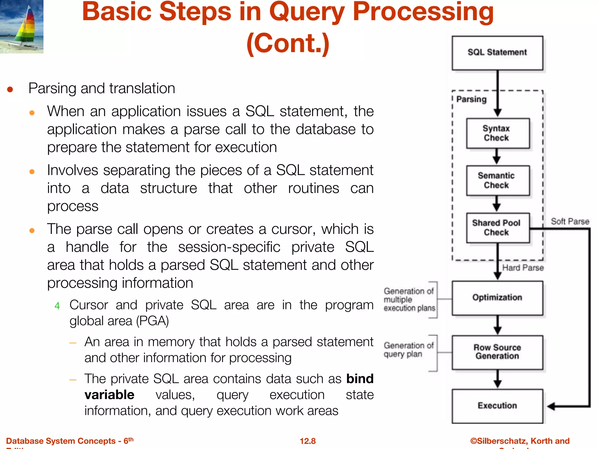 ©Silberschatz, Korth and
12.8
Database System Concepts - 6th
Basic Steps in Query Processing
(Cont.)
● Parsing and translation
● When an application issues a SQL statement, the
application makes a parse call to the database to
prepare the statement for execution
● Involves separating the pieces of a SQL statement
into a data structure that other routines can
process
● The parse call opens or creates a cursor, which is
a handle for the session-specific private SQL
area that holds a parsed SQL statement and other
processing information
4 Cursor and private SQL area are in the program
global area (PGA)
– An area in memory that holds a parsed statement
and other information for processing
– The private SQL area contains data such as bind
variable values, query execution state
information, and query execution work areas
 
