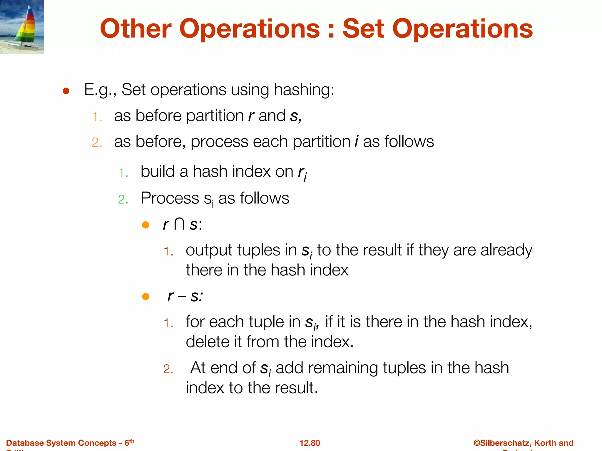 ©Silberschatz, Korth and
12.80
Database System Concepts - 6th
Other Operations : Set Operations
● E.g., Set operations using hashing:
1. as before partition r and s,
2. as before, process each partition i as follows
1. build a hash index on ri
2. Process si as follows
● r ∩ s:
1. output tuples in si to the result if they are already
there in the hash index
● r – s:
1. for each tuple in si, if it is there in the hash index,
delete it from the index.
2. At end of si add remaining tuples in the hash
index to the result.
 