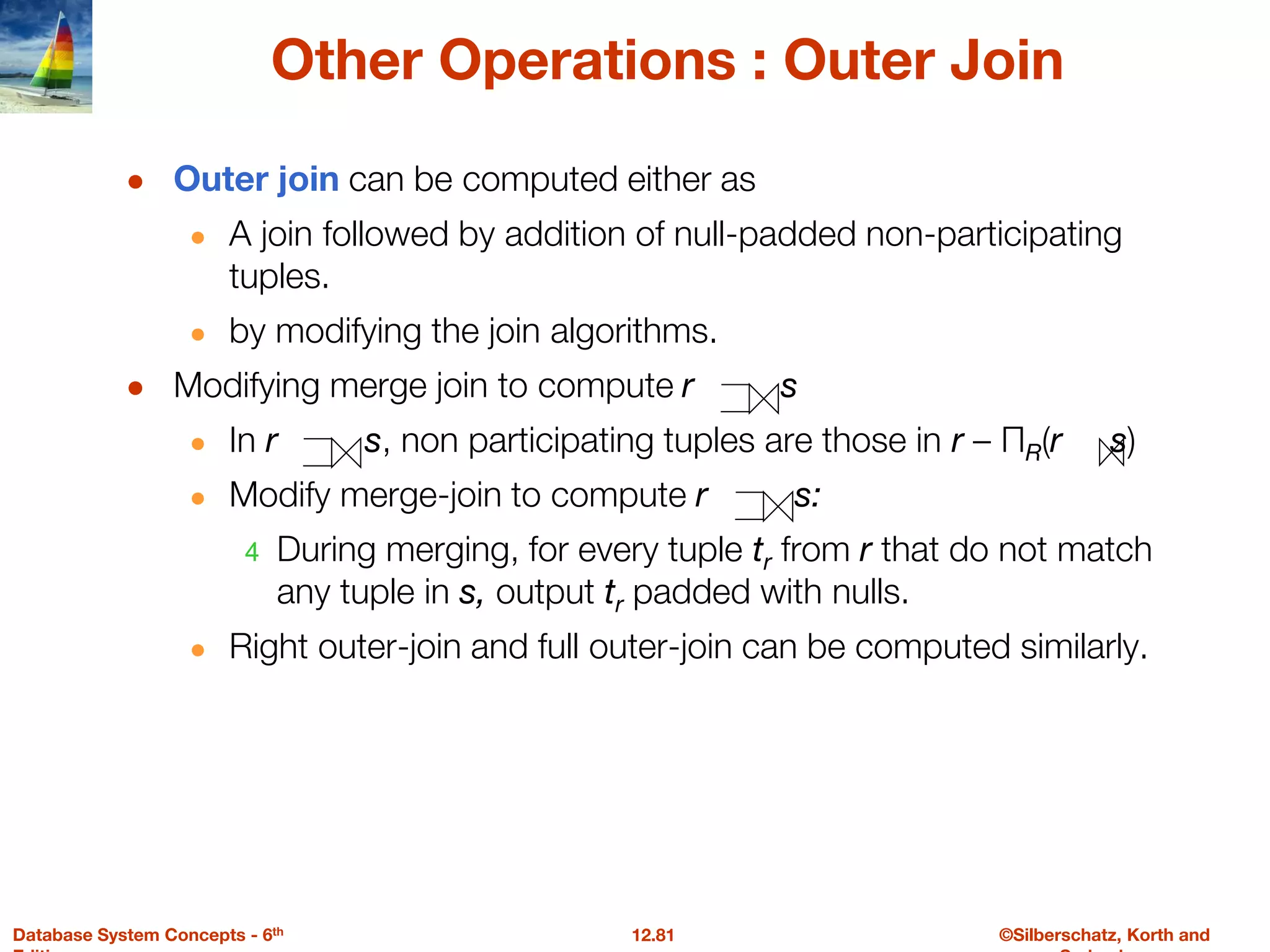 ©Silberschatz, Korth and
12.81
Database System Concepts - 6th
Other Operations : Outer Join
● Outer join can be computed either as
● A join followed by addition of null-padded non-participating
tuples.
● by modifying the join algorithms.
● Modifying merge join to compute r s
● In r s, non participating tuples are those in r – ΠR(r s)
● Modify merge-join to compute r s:
4 During merging, for every tuple tr from r that do not match
any tuple in s, output tr padded with nulls.
● Right outer-join and full outer-join can be computed similarly.
 