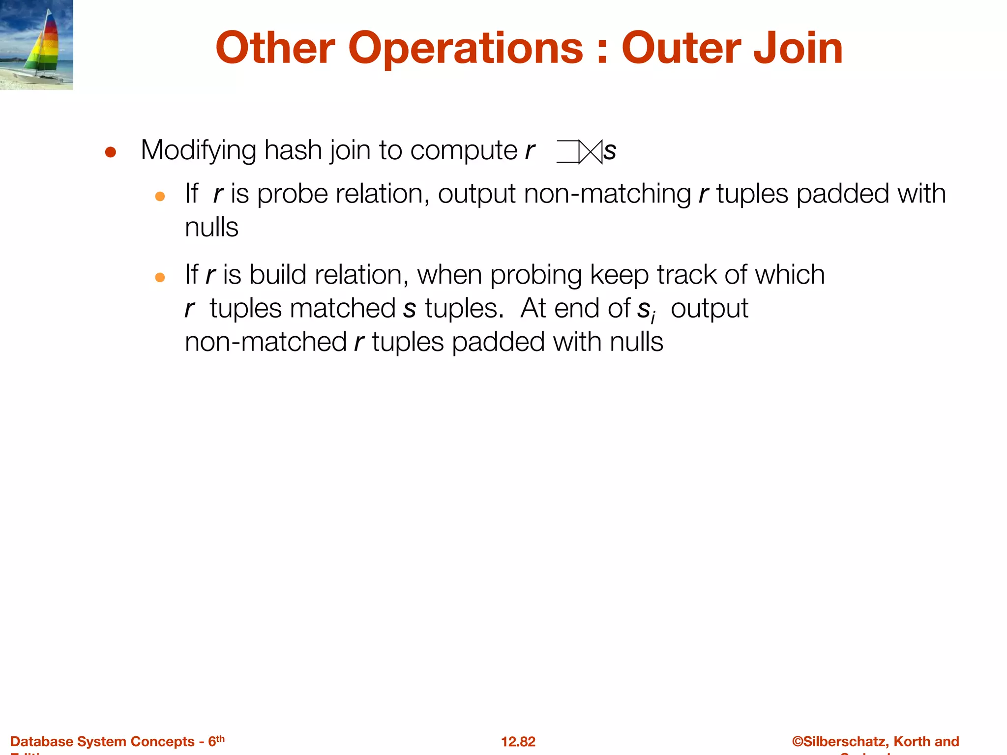 ©Silberschatz, Korth and
12.82
Database System Concepts - 6th
Other Operations : Outer Join
● Modifying hash join to compute r s
● If r is probe relation, output non-matching r tuples padded with
nulls
● If r is build relation, when probing keep track of which
r tuples matched s tuples. At end of si output
non-matched r tuples padded with nulls
 