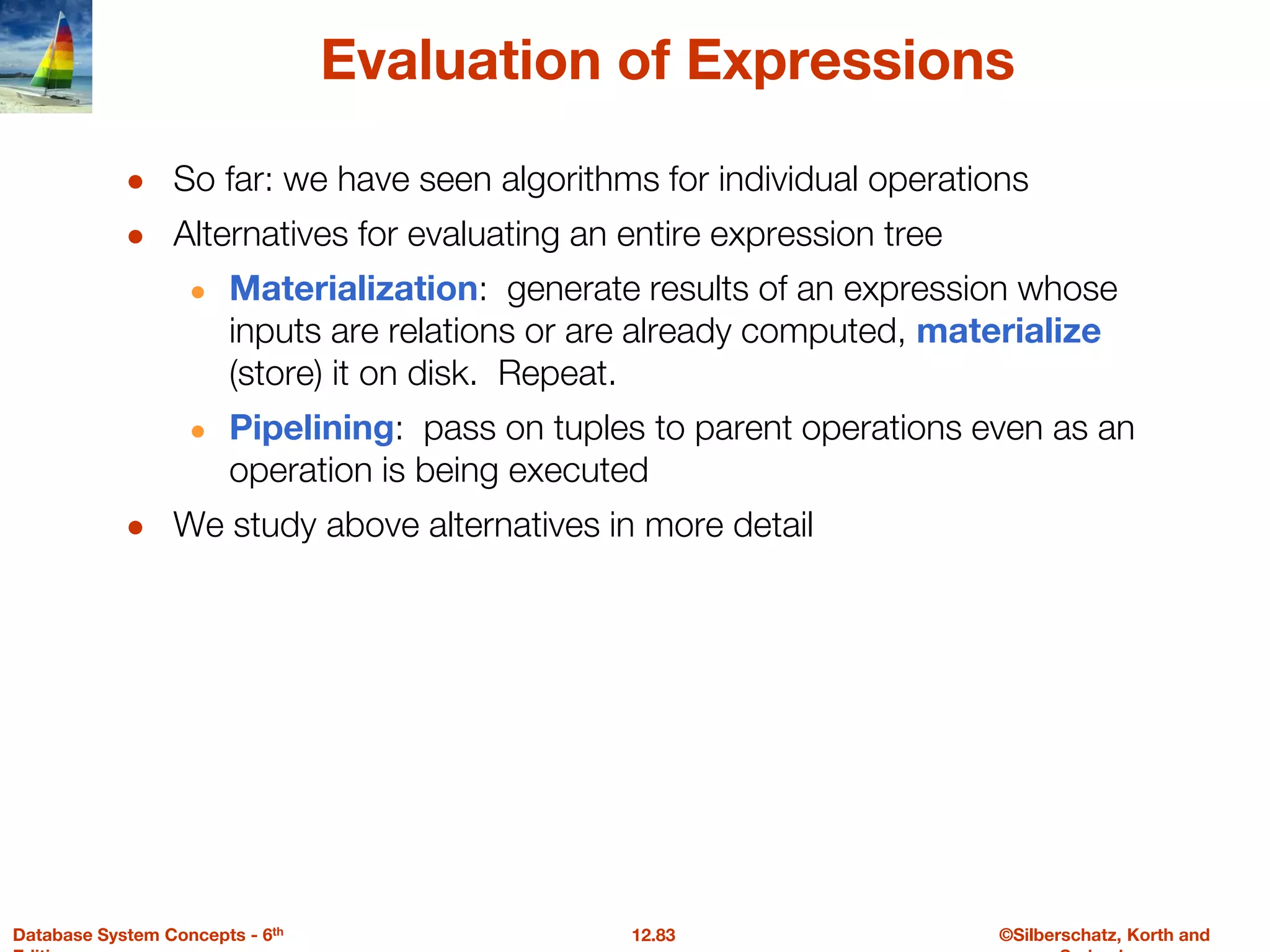 ©Silberschatz, Korth and
12.83
Database System Concepts - 6th
Evaluation of Expressions
● So far: we have seen algorithms for individual operations
● Alternatives for evaluating an entire expression tree
● Materialization: generate results of an expression whose
inputs are relations or are already computed, materialize
(store) it on disk. Repeat.
● Pipelining: pass on tuples to parent operations even as an
operation is being executed
● We study above alternatives in more detail
 