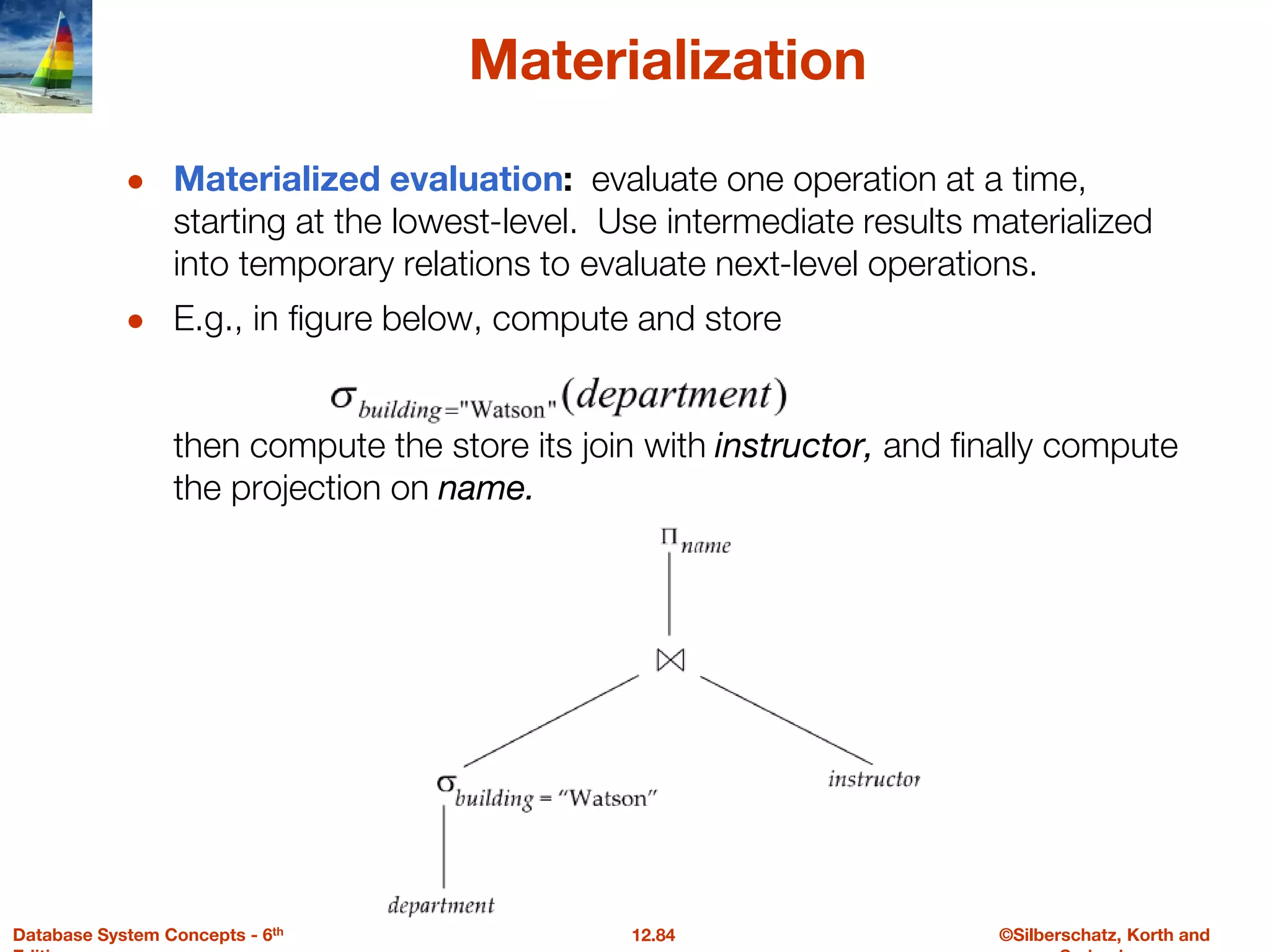 ©Silberschatz, Korth and
12.84
Database System Concepts - 6th
Materialization
● Materialized evaluation: evaluate one operation at a time,
starting at the lowest-level. Use intermediate results materialized
into temporary relations to evaluate next-level operations.
● E.g., in figure below, compute and store
then compute the store its join with instructor, and finally compute
the projection on name.
 