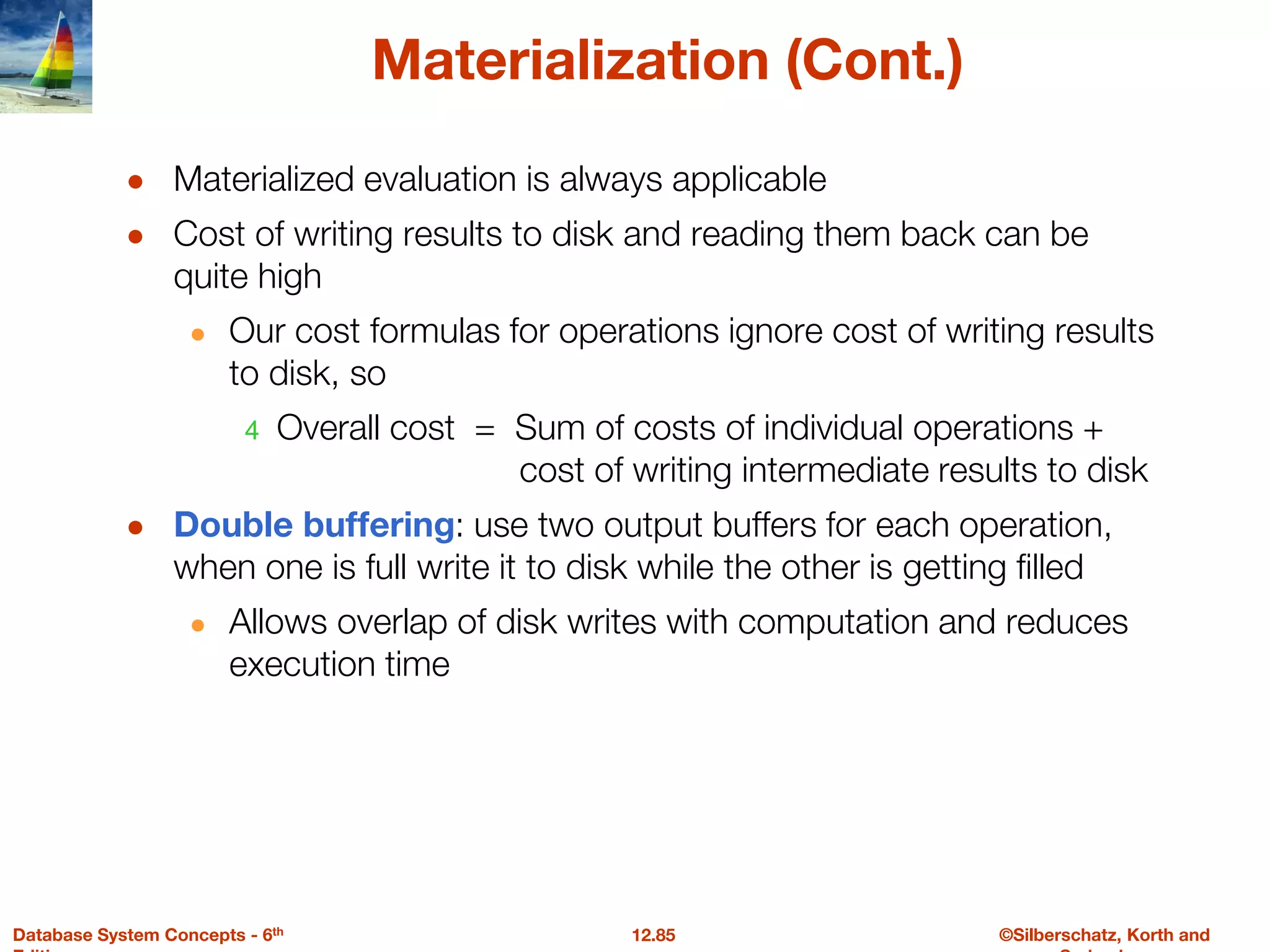 ©Silberschatz, Korth and
12.85
Database System Concepts - 6th
Materialization (Cont.)
● Materialized evaluation is always applicable
● Cost of writing results to disk and reading them back can be
quite high
● Our cost formulas for operations ignore cost of writing results
to disk, so
4 Overall cost = Sum of costs of individual operations +
cost of writing intermediate results to disk
● Double buffering: use two output buffers for each operation,
when one is full write it to disk while the other is getting filled
● Allows overlap of disk writes with computation and reduces
execution time
 