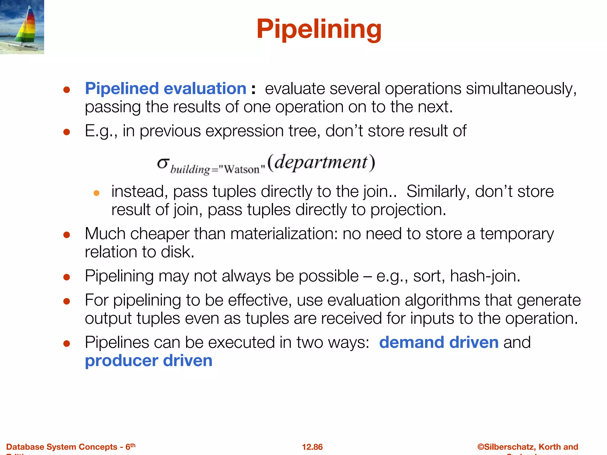 ©Silberschatz, Korth and
12.86
Database System Concepts - 6th
Pipelining
● Pipelined evaluation : evaluate several operations simultaneously,
passing the results of one operation on to the next.
● E.g., in previous expression tree, don’t store result of
● instead, pass tuples directly to the join.. Similarly, don’t store
result of join, pass tuples directly to projection.
● Much cheaper than materialization: no need to store a temporary
relation to disk.
● Pipelining may not always be possible – e.g., sort, hash-join.
● For pipelining to be effective, use evaluation algorithms that generate
output tuples even as tuples are received for inputs to the operation.
● Pipelines can be executed in two ways: demand driven and
producer driven
 