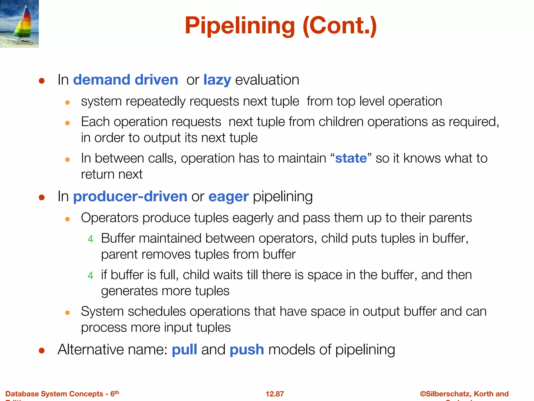 ©Silberschatz, Korth and
12.87
Database System Concepts - 6th
Pipelining (Cont.)
● In demand driven or lazy evaluation
● system repeatedly requests next tuple from top level operation
● Each operation requests next tuple from children operations as required,
in order to output its next tuple
● In between calls, operation has to maintain “state” so it knows what to
return next
● In producer-driven or eager pipelining
● Operators produce tuples eagerly and pass them up to their parents
4 Buffer maintained between operators, child puts tuples in buffer,
parent removes tuples from buffer
4 if buffer is full, child waits till there is space in the buffer, and then
generates more tuples
● System schedules operations that have space in output buffer and can
process more input tuples
● Alternative name: pull and push models of pipelining
 