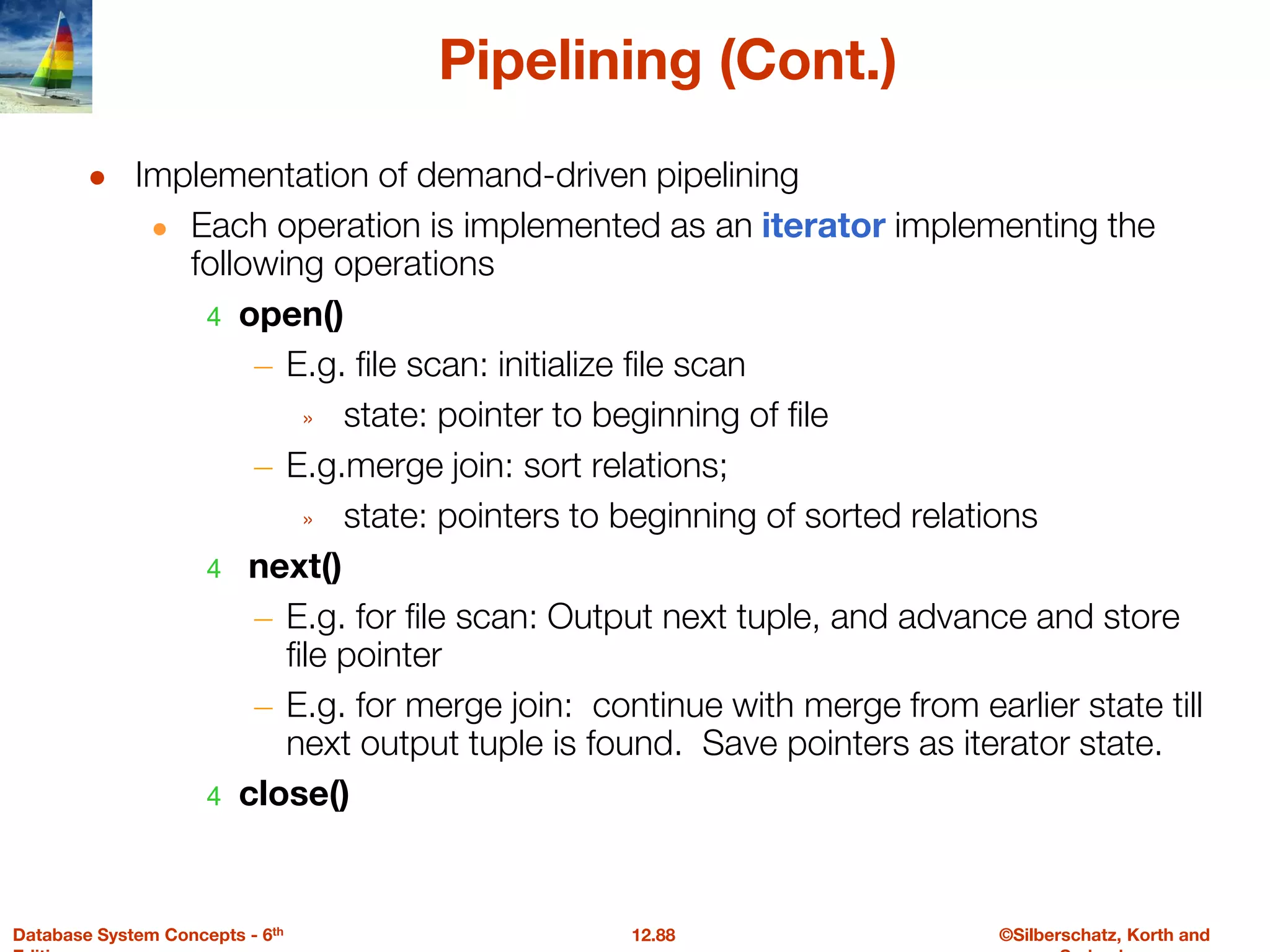 ©Silberschatz, Korth and
12.88
Database System Concepts - 6th
Pipelining (Cont.)
● Implementation of demand-driven pipelining
● Each operation is implemented as an iterator implementing the
following operations
4 open()
– E.g. file scan: initialize file scan
» state: pointer to beginning of file
– E.g.merge join: sort relations;
» state: pointers to beginning of sorted relations
4 next()
– E.g. for file scan: Output next tuple, and advance and store
file pointer
– E.g. for merge join: continue with merge from earlier state till
next output tuple is found. Save pointers as iterator state.
4 close()
 