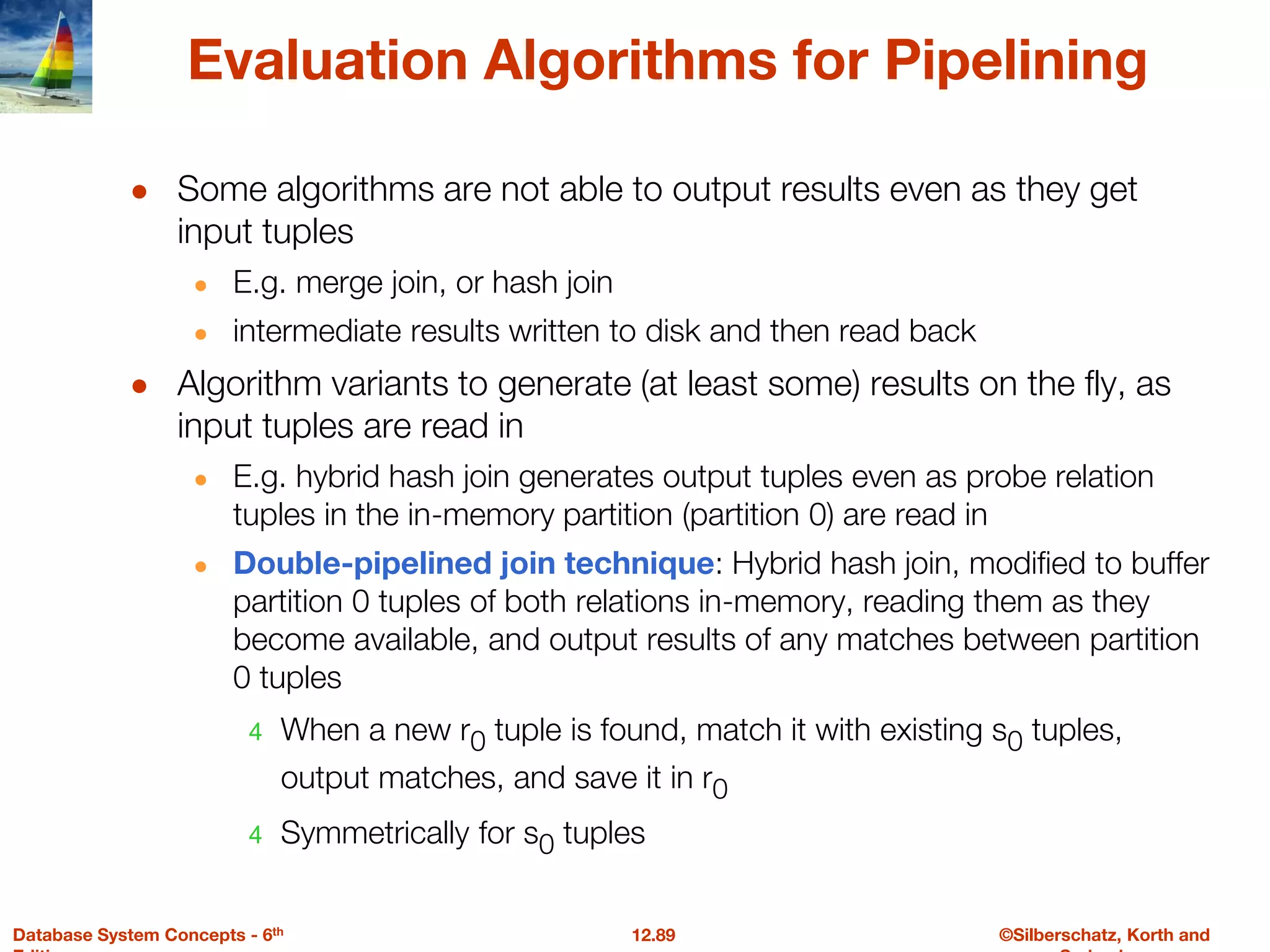 ©Silberschatz, Korth and
12.89
Database System Concepts - 6th
Evaluation Algorithms for Pipelining
● Some algorithms are not able to output results even as they get
input tuples
● E.g. merge join, or hash join
● intermediate results written to disk and then read back
● Algorithm variants to generate (at least some) results on the fly, as
input tuples are read in
● E.g. hybrid hash join generates output tuples even as probe relation
tuples in the in-memory partition (partition 0) are read in
● Double-pipelined join technique: Hybrid hash join, modified to buffer
partition 0 tuples of both relations in-memory, reading them as they
become available, and output results of any matches between partition
0 tuples
4 When a new r0 tuple is found, match it with existing s0 tuples,
output matches, and save it in r0
4 Symmetrically for s0 tuples
 