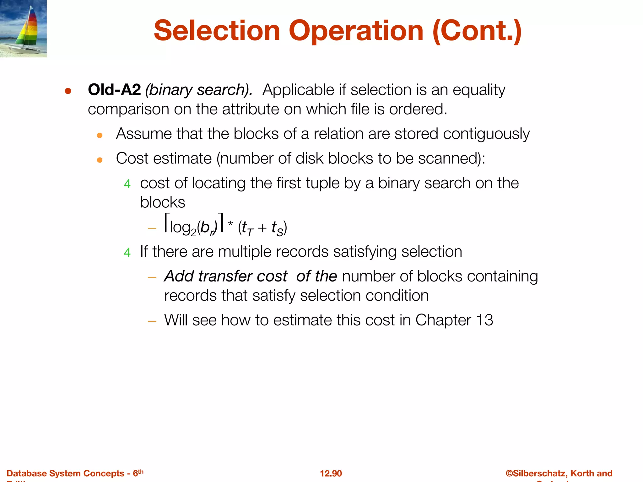 ©Silberschatz, Korth and
12.90
Database System Concepts - 6th
Selection Operation (Cont.)
● Old-A2 (binary search). Applicable if selection is an equality
comparison on the attribute on which file is ordered.
● Assume that the blocks of a relation are stored contiguously
● Cost estimate (number of disk blocks to be scanned):
4 cost of locating the first tuple by a binary search on the
blocks
– ⎡log2(br)⎤ * (tT + tS)
4 If there are multiple records satisfying selection
– Add transfer cost of the number of blocks containing
records that satisfy selection condition
– Will see how to estimate this cost in Chapter 13
 