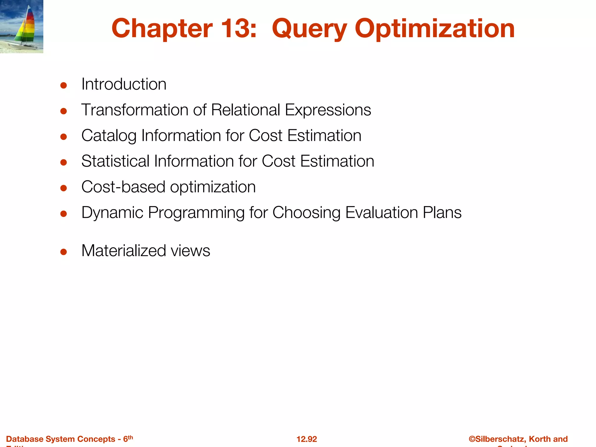©Silberschatz, Korth and
12.92
Database System Concepts - 6th
Chapter 13: Query Optimization
● Introduction
● Transformation of Relational Expressions
● Catalog Information for Cost Estimation
● Statistical Information for Cost Estimation
● Cost-based optimization
● Dynamic Programming for Choosing Evaluation Plans
● Materialized views
 