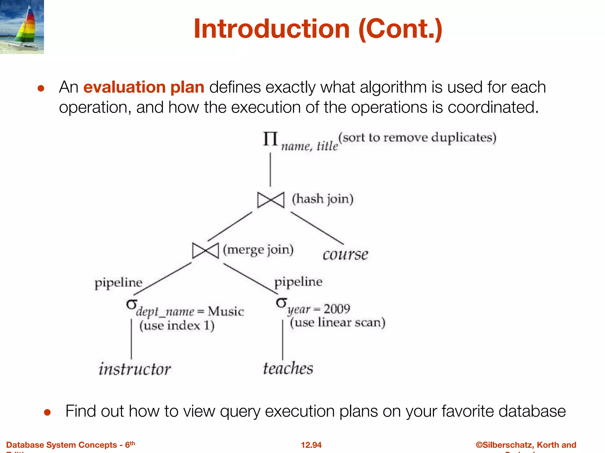 ©Silberschatz, Korth and
12.94
Database System Concepts - 6th
Introduction (Cont.)
● An evaluation plan defines exactly what algorithm is used for each
operation, and how the execution of the operations is coordinated.
● Find out how to view query execution plans on your favorite database
 