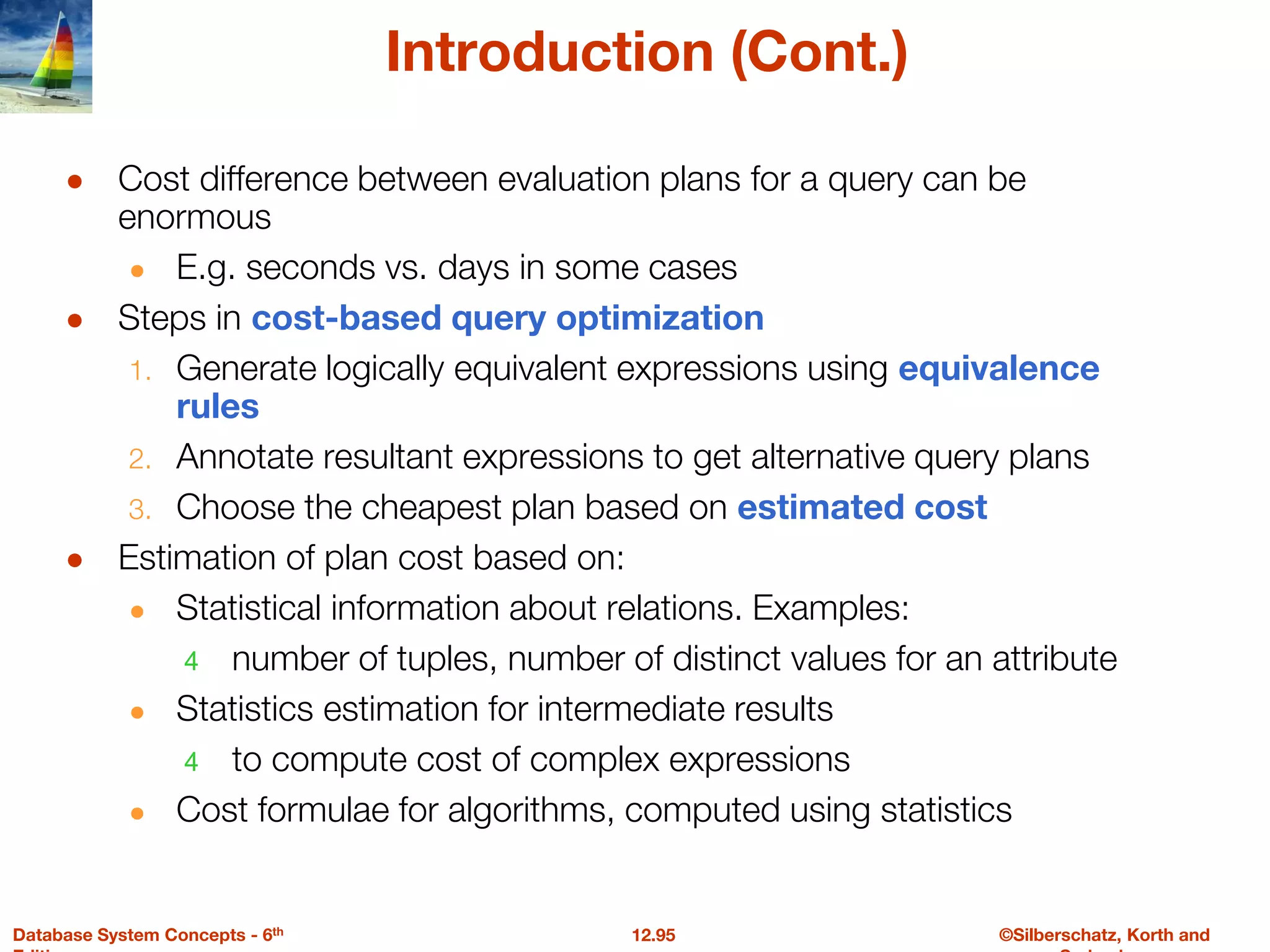 ©Silberschatz, Korth and
12.95
Database System Concepts - 6th
Introduction (Cont.)
● Cost difference between evaluation plans for a query can be
enormous
● E.g. seconds vs. days in some cases
● Steps in cost-based query optimization
1. Generate logically equivalent expressions using equivalence
rules
2. Annotate resultant expressions to get alternative query plans
3. Choose the cheapest plan based on estimated cost
● Estimation of plan cost based on:
● Statistical information about relations. Examples:
4 number of tuples, number of distinct values for an attribute
● Statistics estimation for intermediate results
4 to compute cost of complex expressions
● Cost formulae for algorithms, computed using statistics
 