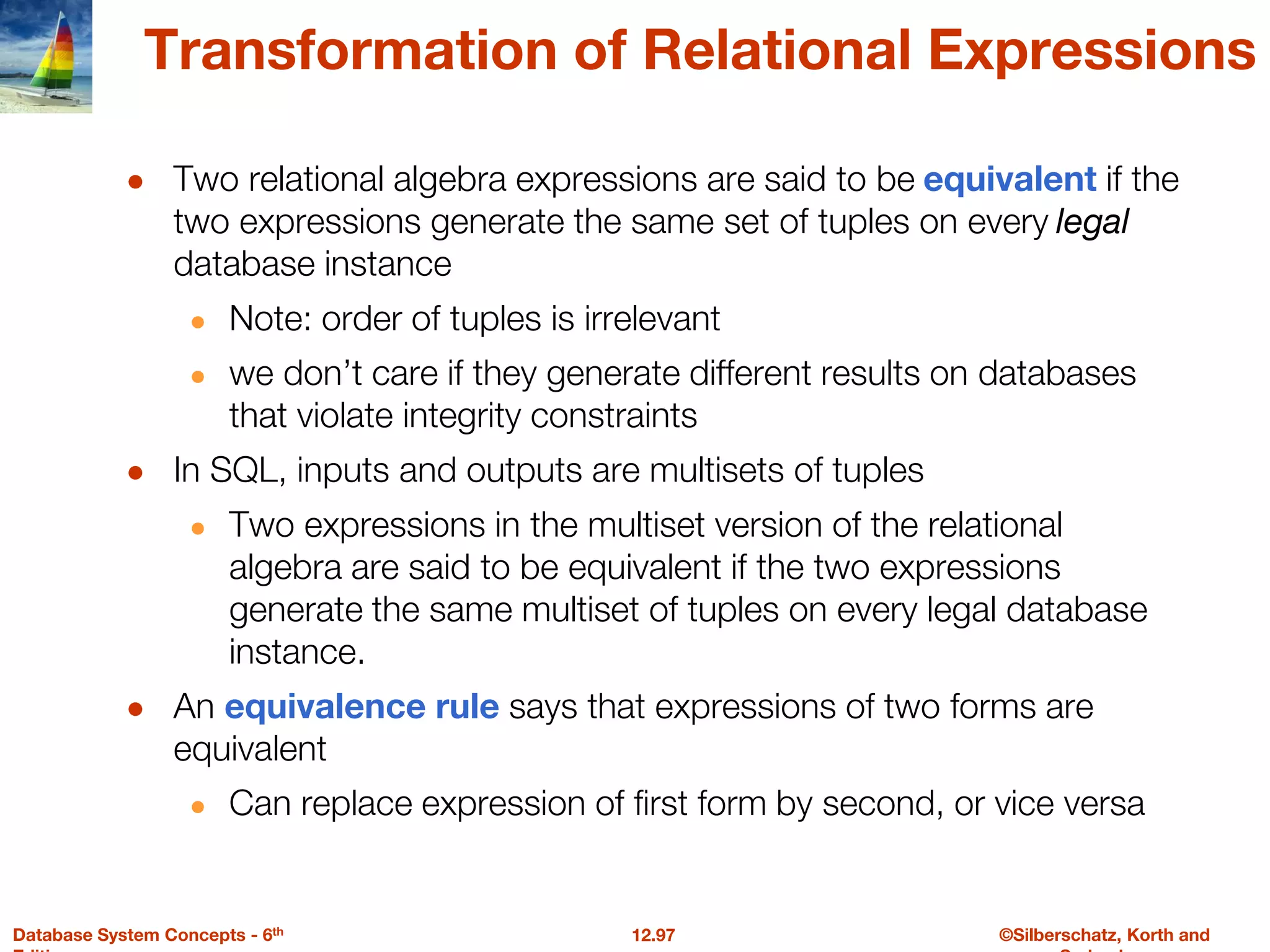 ©Silberschatz, Korth and
12.97
Database System Concepts - 6th
Transformation of Relational Expressions
● Two relational algebra expressions are said to be equivalent if the
two expressions generate the same set of tuples on every legal
database instance
● Note: order of tuples is irrelevant
● we don’t care if they generate different results on databases
that violate integrity constraints
● In SQL, inputs and outputs are multisets of tuples
● Two expressions in the multiset version of the relational
algebra are said to be equivalent if the two expressions
generate the same multiset of tuples on every legal database
instance.
● An equivalence rule says that expressions of two forms are
equivalent
● Can replace expression of first form by second, or vice versa
 