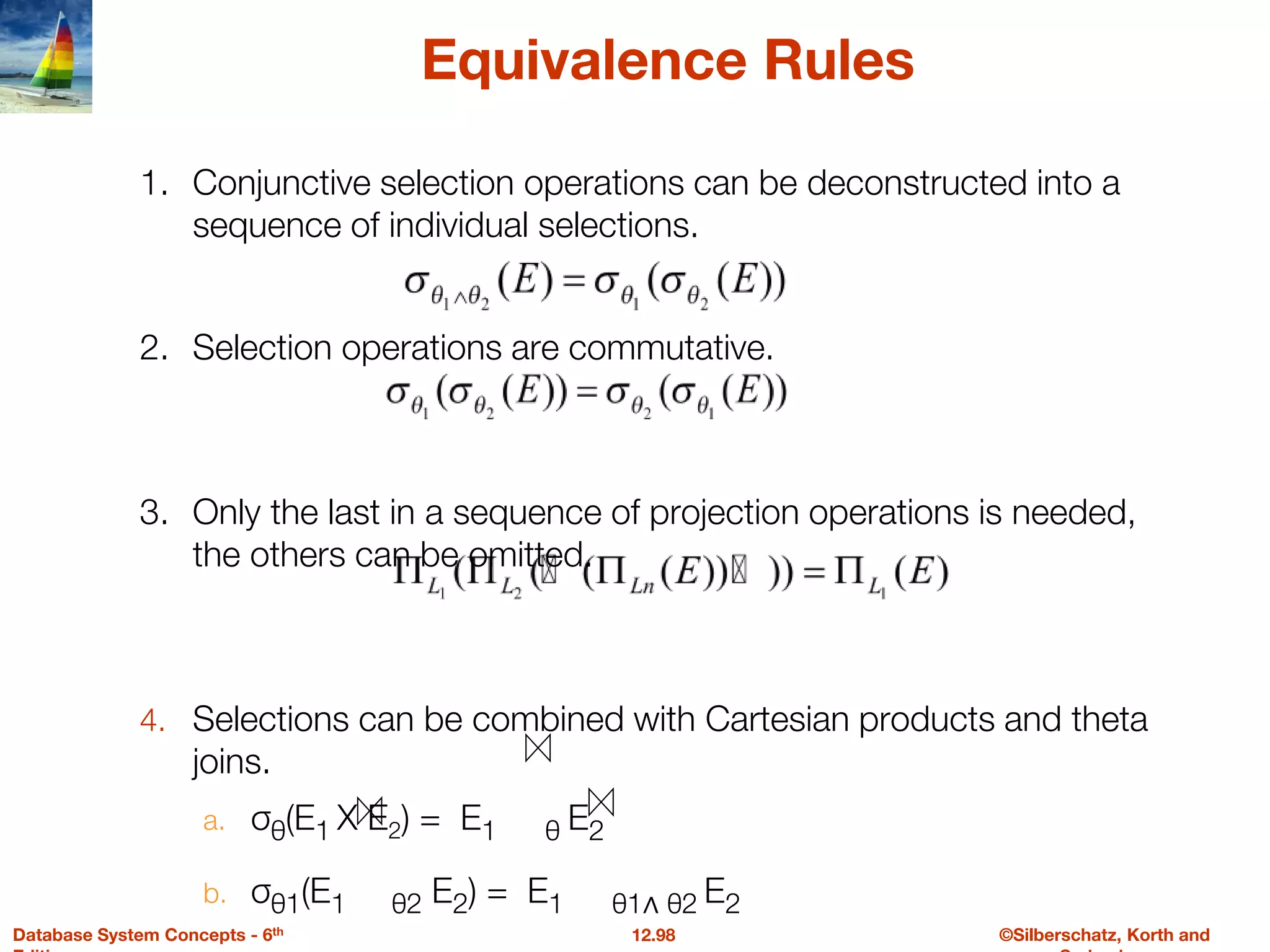 ©Silberschatz, Korth and
12.98
Database System Concepts - 6th
Equivalence Rules
1. Conjunctive selection operations can be deconstructed into a
sequence of individual selections.
2. Selection operations are commutative.
3. Only the last in a sequence of projection operations is needed,
the others can be omitted.
4. Selections can be combined with Cartesian products and theta
joins.
a. σθ(E1 X E2) = E1 θ E2
b. σθ1(E1 θ2 E2) = E1 θ1∧ θ2 E2
 