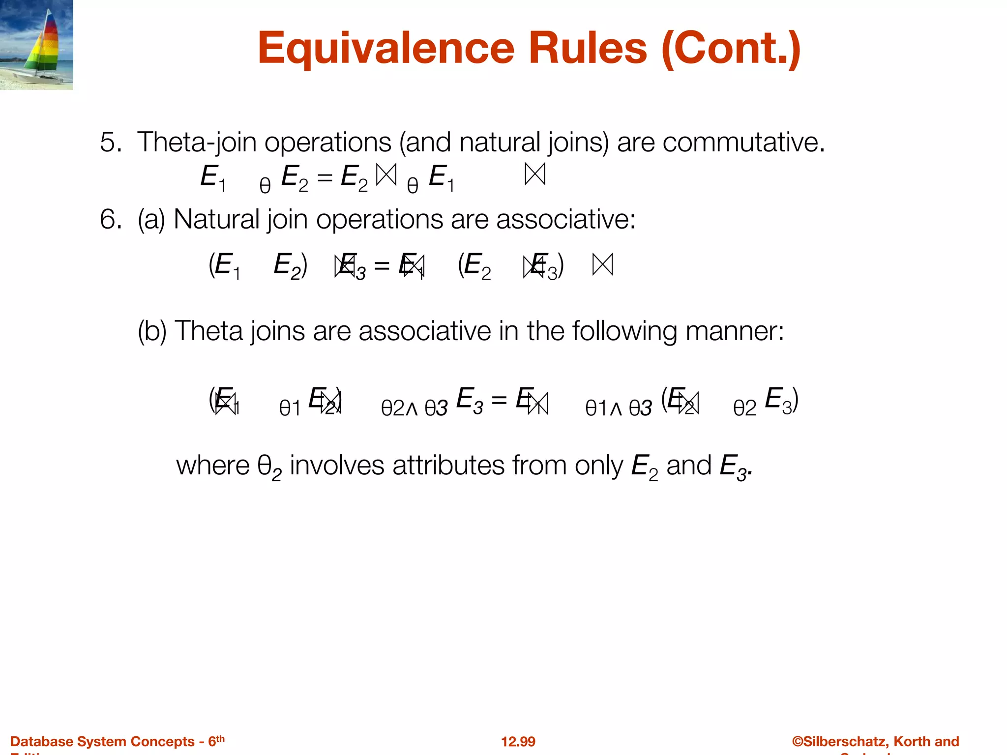 ©Silberschatz, Korth and
12.99
Database System Concepts - 6th
Equivalence Rules (Cont.)
5. Theta-join operations (and natural joins) are commutative.
E1 θ E2 = E2 θ E1
6. (a) Natural join operations are associative:
(E1 E2) E3 = E1 (E2 E3)
(b) Theta joins are associative in the following manner:
(E1 θ1 E2) θ2∧ θ3 E3 = E1 θ1∧ θ3 (E2 θ2 E3)
where θ2 involves attributes from only E2 and E3.
 