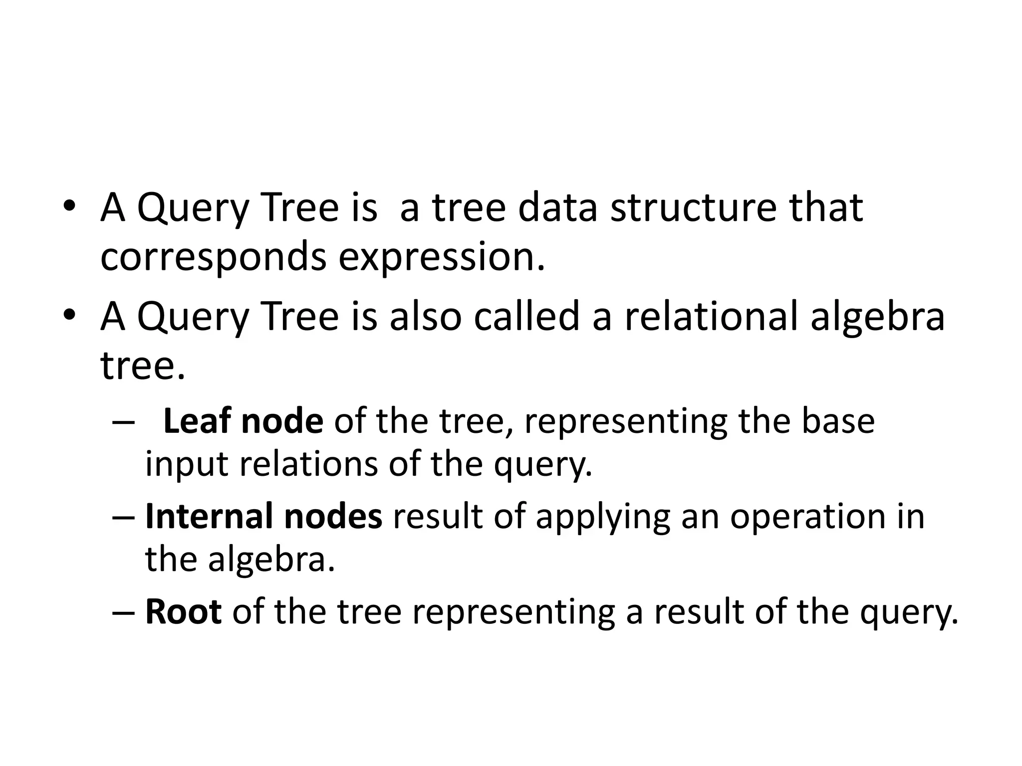 • A Query Tree is a tree data structure that
corresponds expression.
• A Query Tree is also called a relational algebra
tree.
– Leaf node of the tree, representing the base
input relations of the query.
– Internal nodes result of applying an operation in
the algebra.
– Root of the tree representing a result of the query.
 