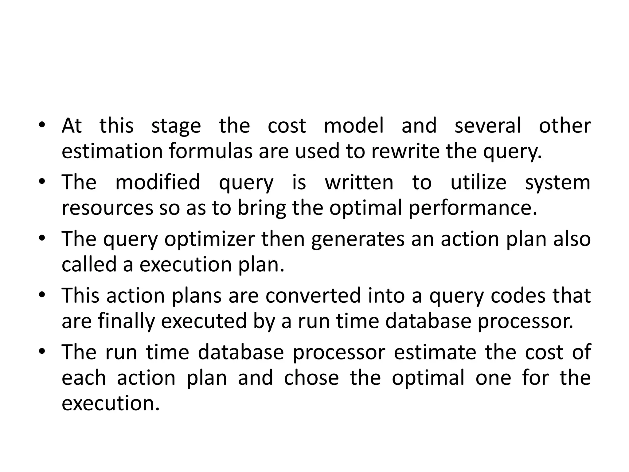 • At this stage the cost model and several other
estimation formulas are used to rewrite the query.
• The modified query is written to utilize system
resources so as to bring the optimal performance.
• The query optimizer then generates an action plan also
called a execution plan.
• This action plans are converted into a query codes that
are finally executed by a run time database processor.
• The run time database processor estimate the cost of
each action plan and chose the optimal one for the
execution.
 