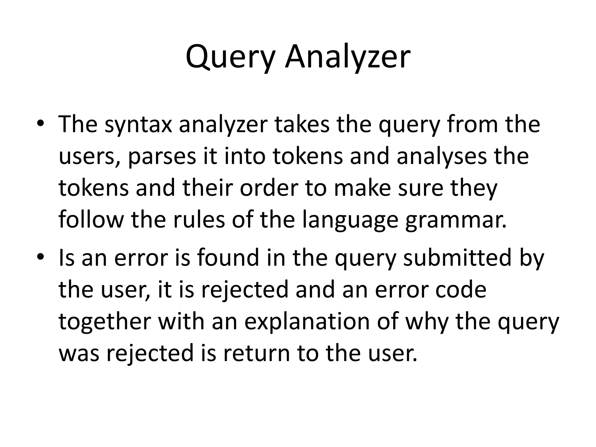 Query Analyzer
• The syntax analyzer takes the query from the
users, parses it into tokens and analyses the
tokens and their order to make sure they
follow the rules of the language grammar.
• Is an error is found in the query submitted by
the user, it is rejected and an error code
together with an explanation of why the query
was rejected is return to the user.
 