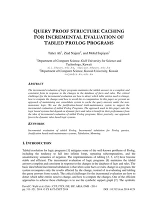 QUERY PROOF STRUCTURE CACHING
FOR INCREMENTAL EVALUATION OF
TABLED PROLOG PROGRAMS
Taher Ali1, Ziad Najem2, and Mohd Sapiyan1
1

Department of Computer Science, Gulf University for Science and
Technology, Kuwait
ali.t@gust.edu.kw, sapiyan.m@gust.edu.kw
2

Department of Computer Science, Kuwait University, Kuwait
najem@cs.ku.edu.kw

ABSTRACT
The incremental evaluation of logic programs maintains the tabled answers in a complete and
consistent form in response to the changes in the database of facts and rules. The critical
challenges for the incremental evaluation are how to detect which table entries need to change,
how to compute the changes and how to avoid the re-computation. In this paper we present an
approach of maintaining one consolidate system to cache the query answers under the nonmonotonic logic. We use the justification-based truth-maintenance system to support the
incremental evaluation of tabled Prolog Programs. The approach used in this paper suits the
logic based systems that depend on dynamic facts and rules to benefit in their performance from
the idea of incremental evaluation of tabled Prolog programs. More precisely, our approach
favors the dynamic rules based logic systems.

KEYWORDS
Incremental evaluation of tabled Prolog, Incremental tabulation for Prolog queries,
Justification based truth maintenance systems, Tabulation, Memoing.

1. INTRODUCTION
Tabled resolution for logic programs [1] mitigates some of the well-known problems of Prolog,
including the tendency to fall into infinite loops, repeating subcomputations, and the
unsatisfactory semantics of negation. The implementations of tabling [2, 3, 4,5] have become
stable and efficient. The incremental evaluation of logic programs [6] maintains the tabled
answers complete and consistent in response to the changes in the database of facts and rules. The
basic idea behind incremental tabulation is that when some facts or rules change in a program, the
system recomputes only the results affected by the change, instead of re-evaluating and tabling
the query answers from scratch. The critical challenges for the incremental evaluation are how to
detect which table entries need to change, and how to compute the changes. One of the efficient
approaches to achieve these challenges is to use the symbolic support graph [7]. The symbolic
David C. Wyld et al. (Eds) : CST, ITCS, JSE, SIP, ARIA, DMS - 2014
pp. 311–321, 2014. © CS & IT-CSCP 2014

DOI : 10.5121/csit.2014.4129

 