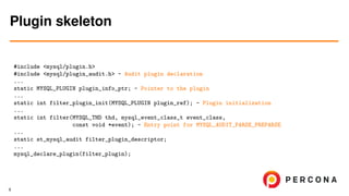 #include <mysql/plugin.h>
#include <mysql/plugin_audit.h> - Audit plugin declaration
...
static MYSQL_PLUGIN plugin_info_ptr; - Pointer to the plugin
...
static int filter_plugin_init(MYSQL_PLUGIN plugin_ref); - Plugin initialization
...
static int filter(MYSQL_THD thd, mysql_event_class_t event_class,
const void *event); - Entry point for MYSQL_AUDIT_PARSE_PREPARSE
...
static st_mysql_audit filter_plugin_descriptor;
...
mysql_declare_plugin(filter_plugin);
Plugin skeleton
9
 