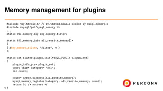 #include <my_thread.h> // my_thread_handle needed by mysql_memory.h
#include <mysql/psi/mysql_memory.h>
...
static PSI_memory_key key_memory_filter;
static PSI_memory_info all_rewrite_memory[]=
{
{ &key_memory_filter, "filter", 0 }
};
static int filter_plugin_init(MYSQL_PLUGIN plugin_ref)
{
plugin_info_ptr= plugin_ref;
const char* category= "sql";
int count;
count= array_elements(all_rewrite_memory);
mysql_memory_register(category, all_rewrite_memory, count);
return 0; /* success */
}
Memory management for plugins
12
 