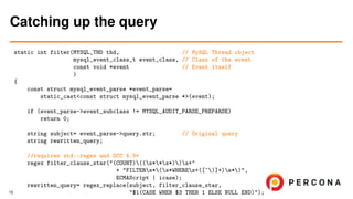 static int filter(MYSQL_THD thd, // MySQL Thread object
mysql_event_class_t event_class, // Class of the event
const void *event // Event itself
)
{
const struct mysql_event_parse *event_parse=
static_cast<const struct mysql_event_parse *>(event);
if (event_parse->event_subclass != MYSQL_AUDIT_PARSE_PREPARSE)
return 0;
string subject= event_parse->query.str; // Original query
string rewritten_query;
//requires std::regex and GCC 4.9+
regex filter_clause_star("(COUNT)((s**s*))s+"
+ "FILTERs*(s*WHEREs+([^)]+)s*)",
ECMAScript | icase);
rewritten_query= regex_replace(subject, filter_clause_star,
"$1(CASE WHEN $3 THEN 1 ELSE NULL END)");
Catching up the query
15
 