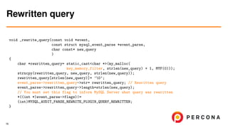void _rewrite_query(const void *event,
const struct mysql_event_parse *event_parse,
char const* new_query
)
{
char *rewritten_query= static_cast<char *>(my_malloc(
key_memory_filter, strlen(new_query) + 1, MYF(0)));
strncpy(rewritten_query, new_query, strlen(new_query));
rewritten_query[strlen(new_query)]= ’0’;
event_parse->rewritten_query->str= rewritten_query; // Rewritten query
event_parse->rewritten_query->length=strlen(new_query);
// You must set this flag to inform MySQL Server what query was rewritten
*((int *)event_parse->flags)|=
(int)MYSQL_AUDIT_PARSE_REWRITE_PLUGIN_QUERY_REWRITTEN;
}
Rewritten query
16
 