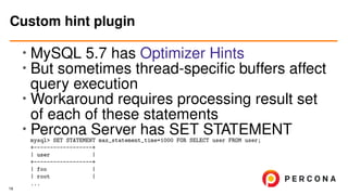 • MySQL 5.7 has Optimizer Hints
• But sometimes thread-speciﬁc buffers affect
query execution
•
Workaround requires processing result set
of each of these statements
• Percona Server has SET STATEMENT
mysql> SET STATEMENT max_statement_time=1000 FOR SELECT user FROM user;
+------------------+
| user |
+------------------+
| foo |
| root |
...
Custom hint plugin
19
 