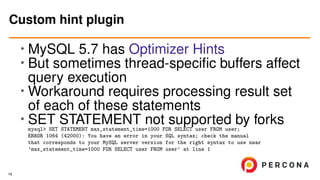 • MySQL 5.7 has Optimizer Hints
• But sometimes thread-speciﬁc buffers affect
query execution
•
Workaround requires processing result set
of each of these statements
• SET STATEMENT not supported by forksmysql> SET STATEMENT max_statement_time=1000 FOR SELECT user FROM user;
ERROR 1064 (42000): You have an error in your SQL syntax; check the manual
that corresponds to your MySQL server version for the right syntax to use near
’max_statement_time=1000 FOR SELECT user FROM user’ at line 1
Custom hint plugin
19
 