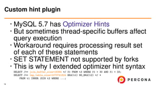 • MySQL 5.7 has Optimizer Hints
• But sometimes thread-speciﬁc buffers affect
query execution
• Workaround requires processing result set
of each of these statements
•
SET STATEMENT not supported by forks
• This is why I extended optimizer hint syntax
SELECT /*+ join_buffer_size=16384 */ f1 FROM t3 WHERE f1 > 30 AND f1 < 33;
SELECT /*+ tmp_table_size=1073741824 BKA(t1) NO_BKA(t2) */ *
FROM t1 INNER JOIN t2 WHERE ...;
Custom hint plugin
19
 