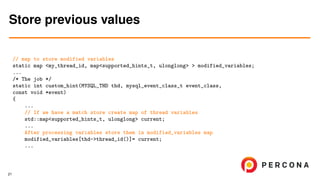 // map to store modified variables
static map <my_thread_id, map<supported_hints_t, ulonglong> > modified_variables;
...
/* The job */
static int custom_hint(MYSQL_THD thd, mysql_event_class_t event_class,
const void *event)
{
...
// If we have a match store create map of thread variables
std::map<supported_hints_t, ulonglong> current;
...
After processing variables store them in modified_variables map
modified_variables[thd->thread_id()]= current;
...
Store previous values
21
 