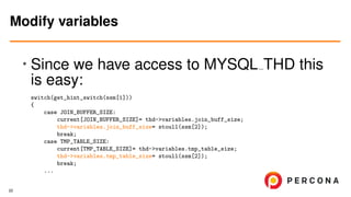 • Since we have access to MYSQL THD this
is easy:
switch(get_hint_switch(ssm[1]))
{
case JOIN_BUFFER_SIZE:
current[JOIN_BUFFER_SIZE]= thd->variables.join_buff_size;
thd->variables.join_buff_size= stoull(ssm[2]);
break;
case TMP_TABLE_SIZE:
current[TMP_TABLE_SIZE]= thd->variables.tmp_table_size;
thd->variables.tmp_table_size= stoull(ssm[2]);
break;
...
Modify variables
22
 