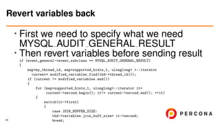 • First we need to specify what we need
MYSQL AUDIT GENERAL RESULT
•
Then revert variables before sending result
if (event_general->event_subclass == MYSQL_AUDIT_GENERAL_RESULT)
{
map<my_thread_id, map<supported_hints_t, ulonglong> >::iterator
current= modified_variables.find(thd->thread_id());
if (current != modified_variables.end())
{
for (map<supported_hints_t, ulonglong>::iterator it=
current->second.begin(); it!= current->second.end(); ++it)
{
switch(it->first)
{
case JOIN_BUFFER_SIZE:
thd->variables.join_buff_size= it->second;
break;
Revert variables back
23
 