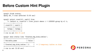 mysql> flush status;
Query OK, 0 rows affected (0.00 sec)
mysql> select count(*), sum(c) from
-> (select s, count(s) c from joinit where i < 1000000 group by s) t;
+----------+--------+
| count(*) | sum(c) |
+----------+--------+
| 737882 | 737882 |
+----------+--------+
1 row in set (24.70 sec)
mysql> show status like ’Created_tmp_disk_tables’;
+-------------------------+-------+
| Variable_name | Value |
+-------------------------+-------+
| Created_tmp_disk_tables | 2 | -- 2 temporary tables on disk
+-------------------------+-------+
1 row in set (0.00 sec)
Before Custom Hint Plugin
24
 