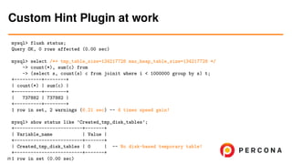 mysql> flush status;
Query OK, 0 rows affected (0.00 sec)
mysql> select /*+ tmp_table_size=134217728 max_heap_table_size=134217728 */
-> count(*), sum(c) from
-> (select s, count(s) c from joinit where i < 1000000 group by s) t;
+----------+--------+
| count(*) | sum(c) |
+----------+--------+
| 737882 | 737882 |
+----------+--------+
1 row in set, 2 warnings (6.21 sec) -- 4 times speed gain!
mysql> show status like ’Created_tmp_disk_tables’;
+-------------------------+-------+
| Variable_name | Value |
+-------------------------+-------+
| Created_tmp_disk_tables | 0 | -- No disk-based temporary table!
+-------------------------+-------+
1 row in set (0.00 sec)
Custom Hint Plugin at work
25
 